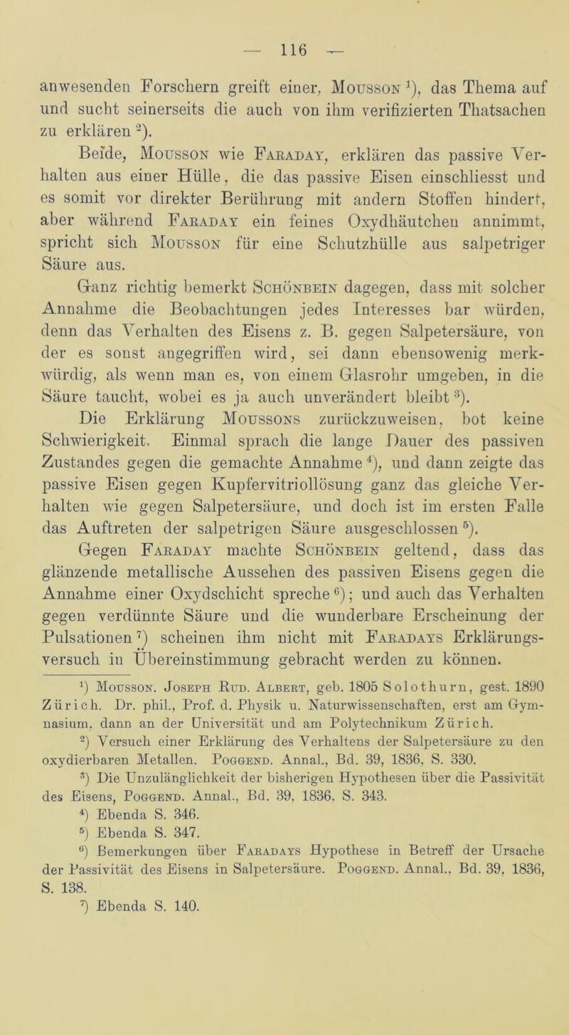 anwesenden Forschern greift einer, Mousson1), das Thema auf und sucht seinerseits die auch von ihm verifizierten Thatsachen zu erklären ’2). Beide, Mousson wie Faraday, erklären das passive Ver- halten aus einer Hülle, die das passive Eisen einschliesst und es somit vor direkter Berührung mit andern Stoffen hindert, aber während Faraday ein feines Oxydhäutcheu annimmt, spricht sich Mousson für eine Schutzhülle aus salpetriger Säure aus. G-anz richtig bemerkt Schönbein dagegen, dass mit solcher Annahme die Beobachtungen jedes Interesses bar würden, denn das Verhalten des Eisens z. B. gegen Salpetersäure, von der es sonst angegriffen wird, sei dann ebensowenig merk- würdig, als wenn man es, von einem Glasrohr umgeben, in die Säure taucht, wobei es ja auch unverändert bleibt 3). Die Erklärung Moussons zurückzuweisen, bot keine Schwierigkeit. Einmal sprach die lange Dauer des passiven Zustandes gegen die gemachte Annahme 4), und dann zeigte das passive Eisen gegen Kupfervitriollösung ganz das gleiche Ver- halten wie gegen Salpetersäure, und doch ist im ersten Falle das Auftreten der salpetrigen Säure ausgeschlossen5). Gegen Faraday machte Schönbein geltend, dass das glänzende metallische Aussehen des passiven Eisens gegen die Annahme einer Oxydschicht spreche6); und auch das Verhalten gegen verdünnte Säure und die wunderbare Erscheinung der Pulsationen7) scheinen ihm nicht mit Faradays Erklärungs- versuch in Übereinstimmung gebracht werden zu können. x) Mousson. Joseph Pud. Albert, geb. 1805 Solothurn, gest. 1890 Zürich. Dr. phil., Prof. d. Physik u. Naturwissenschaften, erst am Gym- nasium, dann an der Universität und am Polytechnikum Zürich. 2) Versuch einer Erklärung des Verhaltens der Salpetersäure zu den oxydierbaren Metallen. Pogoend. Annal., Bd. 39, 1836, S. 330. 3) Die Unzulänglichkeit der bisherigen Hypothesen über die Passivität des Eisens, Poggend. Annal., Bd. 39. 1836. S. 343. 4) Ebenda S. 346. 5) Ebenda S. 347. ö) Bemerkungen über Faradays Hypothese in Betreff der Ursache der Passivität des Eisens in Salpetersäure. Poggend. Annal.. Bd. 39. 1836, S. 138. 7) Ebenda S. 140.