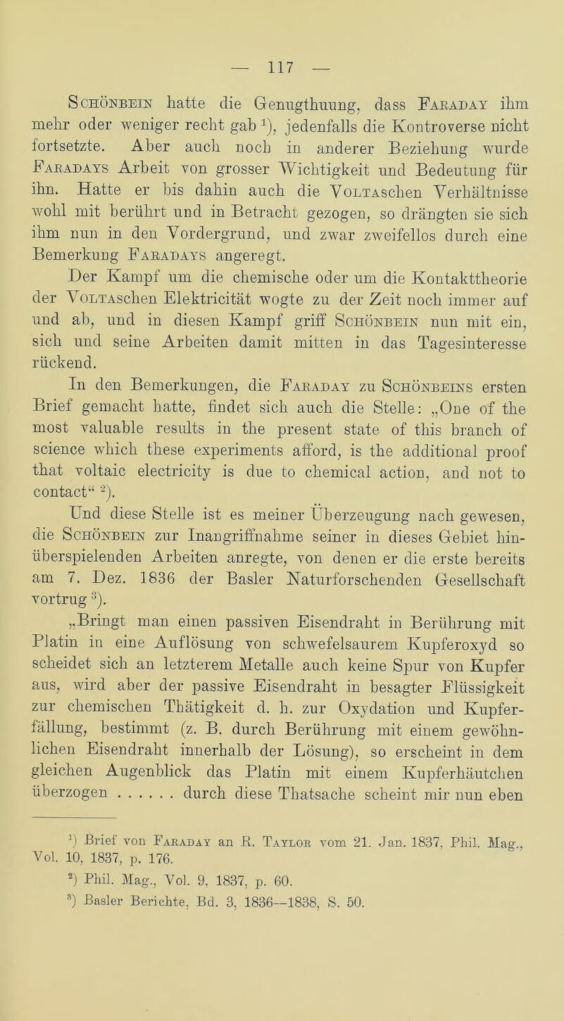 Schönbein hatte die Genugthuung, dass Fabaday ihm mehr oder weniger recht gab J), jedenfalls die Kontroverse nicht fortsetzte. Aber auch noch in anderer Beziehung wurde Fabadays Arbeit von grosser Wichtigkeit und Bedeutung für ihn. Hatte er bis dahin auch die VoLTAschen Verhältnisse wohl mit berührt und in Betracht gezogen, so drängten sie sich ihm nun in den Vordergrund, und zwar zweifellos durch eine Bemerkung Fabadays angeregt. Der Kampf um die chemische oder um die Kontakttheorie der VoLTAschen Elektricität wogte zu der Zeit noch immer auf und ab, und in diesen Kampf griff Schönbein nun mit ein, sich und seine Arbeiten damit mitten in das Tagesinteresse rückend. In den Bemerkungen, die Fabaday zu Schönbeins ersten Brief gemacht hatte, findet sich auch die Stelle: „One of the most valuable results in the present state of this branch of Science wliich these experiments afford, is the additional proof that voltaic electricity is due to Chemical action, and not to contact“ 2). Und diese Stelle ist es meiner Überzeugung nach gewesen, die Schönbein zur Inangriffnahme seiner in dieses Gebiet hin- überspielenden Arbeiten anregte, von denen er die erste bereits am 7. Dez. 1836 der Basler Naturforschenden Gesellschaft vortrug 3). „Bringt man einen passiven Eisendraht in Berührung mit Platin in eine Auflösung von schwefelsaurem Kupferoxyd so scheidet sich an letzterem Metalle auch keine Spur von Kupfer aus, wird aber der passive Eisendraht in besagter Flüssigkeit zur chemischen Thätigkeit d. h. zur Oxydation und Kupfer- fällung, bestimmt (z. B. durch Berührung mit einem gewöhn- lichen Eisendraht innerhalb der Lösung), so erscheint in dem gleichen Augenblick das Platin mit einem Kupferhäutchen überzogen durch diese Thatsache scheint mir nun eben 11 Brief von Faraday an R. Taylor vom 21. Jan. 1837. Phil. Mag., Vol. 10, 1837, p. 176. a) Phil. Mag., Vol. 9, 1837, p. 60. a) Basler Berichte, Bd. 3, 1836—1838, S. 50.