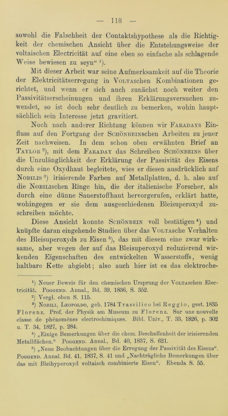 sowohl die Falschheit der Contaktshypothese als die Richtig- keit der chemischen Ansicht über die Entstehungsweise der voltaischen Electricität auf eine eben so einfache als schlagende Weise bewiesen zu seyn“ J). Mit dieser Arbeit war seine Aufmerksamkeit auf die Theorie der Elektricitätserregung in VoLTAschen Kombinationen ge- richtet, und wenn er sich auch zunächst noch weiter den Passivitätserscheinungen und ihren Erklärungsversuchen zu- wendet, so ist doch sehr deutlich zu bemerken, wohin haupt- sächlich sein Interesse jetzt gravitiert. Noch nach anderer Richtung können wir Faradays Ein- fluss auf den Fortgang der Schönbein sehen Arbeiten zu jener Zeit nachweisen. In dem schon oben erwähnten Brief an Taylor * 2), mit dem Faraday das Schreiben Schönbeins über die Unzulänglichkeit der Erklärung der Passivität des Eisens durch eine Oxydhaut begleitete, wies er diesen ausdrücklich auf Nobilis 3) irisierende Farben auf Metallplatten, d. h. also auf die NoBiLischen Ringe hin, die der italienische Forscher, als durch eine dünne Sauerstoffhaut hervorgerufen, erklärt hatte, wohingegen er sie dem ausgeschiedenen Bleisuperoxyd zu- schreiben möchte. Diese Ansicht konnte Schönbein voll bestätigen4) und knüpfte daran eingehende Studien über das VoLTAsche Verhalten des Bleisuperoxyds zu Eisen 5), das mit diesem eine zwar wirk- same, aber wegen der auf das Bleisuperoxyd reduzierend wir- kenden Eigenschaften des entwickelten Wasserstoffs, wenig haltbare Kette abgiebt; also auch hier ist es das elektroche- *) Neuer Beweis für den chemischen Ursprung der VoLTAschen Elec- tricität. Poggend. Annal., Bd. 39, 1836, S. 352. 2) Vergl. oben S. 115. 3) Nobili, Leopoldo, geb. 1784 Trassilico bei Reggio, gest. 1835 Florenz. Prof, der Physik am Museum zu Florenz. Sur une nouvelle classe de phenomenes electrochimiques. Bibi. Univ., T. 33, 1826, p. 302 u. T. 34, 1827, p. 284. 4) „Einige Bemerkungen über die ehern. Beschaffenheit der irisierenden Metallflächen.“ Poggend. Annal., Bd. 40, 1837, S. 621. 5) „Neue Beobachtungen über die Erregung der Passivität des Eisens“. Poggend. Annal. Bd. 41. 1837, S. 41 und „Nachträgliche Bemerkungen über das mit Bleihyperoxyd voltaisch combinierte Eisen“. Ebenda S. 55.