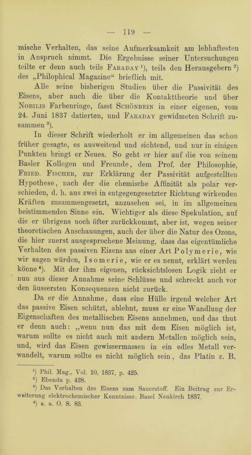 mische Verhalten, das seine Aufmerksamkeit am lebhaftesten in Anspruch nimmt. Die Ergebnisse seiner Untersuchungen teilte er denn auch teils Faraday1), teils den Herausgebern2 3) des „Philophical Magazine“ brieflich mit. Alle seine bisherigen Studien über die Passivität des Eisens, aber auch die über die Kontakttheorie und über Nobilis Farbenringe, fasst Schönbein in einer eigenen, vom 24. Juni 1837 datierten, und Faraday gewidmeten Schrift zu- sammen 8). In dieser Schrift wiederholt er im allgemeinen das schon früher gesagte, es ausweitend und sichtend, und nur in einigen Punkten bringt er Neues. So geht er hier auf die von seinem Basler Kollegen und Freunde, dem Prof, der Philosophie, Fried. Fischer, zur Erklärung der Passivität aufgestellten Hypothese, nach der die chemische Affinität als polar ver- schieden, d. h. aus zwei in entgegengesetzter Richtung wirkenden Kräften zusammengesetzt, anzusehen sei, in im allgemeinen beistimmenden Sinne ein. Wichtiger als diese Spekulation, auf die er übrigens noch öfter zurückkommt, aber ist, wegen seiner theoretischen Anschauungen, auch der über die Natur des Ozons, die hier zuerst ausgesprochene Meinung, dass das eigentümliche Verhalten des passiven Eisens aus einer Art Polymerie, wie wir sagen würden, Isomerie, wie er es nennt, erklärt werden könne4). Mit der ihm eigenen, rücksichtslosen Logik zieht er nun aus dieser Annahme seine Schlüsse und schreckt auch vor den äussersten Konsequenzen nicht zurück. Da er die Annahme, dass eine Hülle irgend welcher Art das passive Eisen schützt, ablehnt, muss er eine Wandlung der Eigenschaften des metallischen Eisens annehmen, und das thut er denn auch: „wenn nun das mit dem Eisen möglich ist, warum sollte es nicht auch mit andern Metallen möglich sein, und, wird das Eisen gewissermassen in ein edles Metall ver- wandelt, warum sollte es nicht möglich sein, das Platin z. B. 9 Phil. Mag., Vol. 10. 1837, p. 425. 2) Ebenda p. 428. 3) Das Verhalten des Eisens zum Sauerstoff. Ein Beitrag zur Er- weiterung elektrochemischer Kenntnisse. Basel Neukirch 1837.