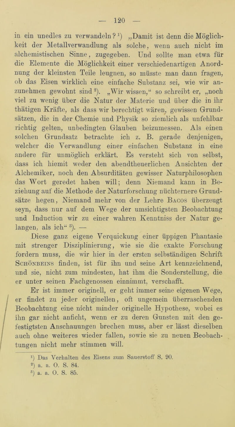 in ein unedles zu verwandeln ?a) „Damit ist denn die Möglich- keit der MetallverWandlung als solche, wenn auch nicht im alchemistischen Sinne, zugegeben. Und sollte man etwa für die Elemente die Möglichkeit einer verschiedenartigen Anord- nung der kleinsten Teile leugnen, so müsste man dann fragen, ob das Eisen wirklich eine einfache Substanz sei, wie wir an- zunehmen gewohnt sind* 2). „Wir wissen,“ so schreibt er, „noch viel zu wenig über die Natur der Materie und über die in ihr thätigen Kräfte, als dass wir berechtigt wären, gewissen Grund- sätzen, die in der Chemie und Physik so ziemlich als unfehlbar richtig gelten, unbedingten Glauben beizumessen. Als einen solchen Grundsatz betrachte ich z. B. gerade denjenigen, welcher die Verwandlung einer einfachen Substanz in eine andere für unmöglich erklärt. Es versteht sich von selbst, dass ich hiemit weder den abendtheuerlichen Ansichten der Alchemiker, noch den Absurditäten gewisser Naturphilosophen das Wort geredet haben will; denn Niemand kann in Be- ziehung auf die Methode der Naturforschung nüchternere Grund- sätze hegen, Niemand mehr von der Lehre Bacos überzeugt seyn, dass nur auf dem Wege der umsichtigsten Beobachtung und Induction wir zu einer wahren Kenntniss der Natur ge- langen, als ich“ 3). — Diese ganz eigene Verquickung einer üppigen Phantasie mit strenger Disziplinierung, wie sie die exakte Forschung fordern muss, die wir hier in der ersten selbständigen Schrift Schönbeins finden, ist für ihn und seine Art kennzeichnend, und sie, nicht zum mindesten, hat ihm die Sonderstellung, die er unter seinen Fachgenossen einnimmt, verschafft. Er ist immer originell, er geht immer seine eigenen Wege, er findet zu jeder originellen, oft ungemein überraschenden Beobachtung eine nicht minder originelle Hypothese, ivobei es ihn gar nicht anficht, wenn er zu deren Gunsten mit den ge- festigtsten Anschauungen brechen muss, aber er lässt dieselben auch ohne weiteres wieder fallen, sowie sie zu neuen Beobach- tungen nicht mehr stimmen will. q Das Verhalten des Eisens zum Sauerstoff S. 90. 2) a. a. 0. S. 84. 3) a. a, 0. S. 85.