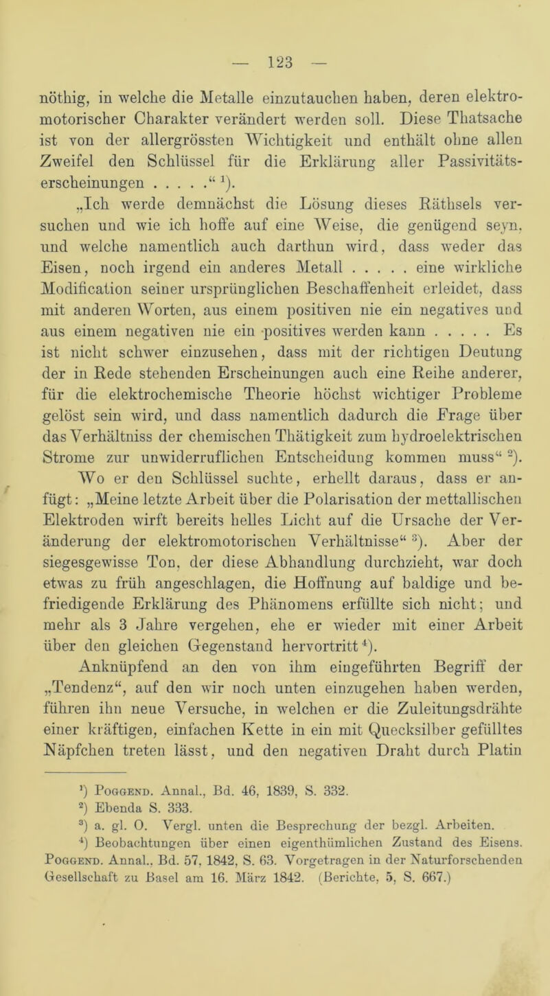 nöthig, in welche die Metalle einzutauchen haben, deren elektro- motorischer Charakter verändert werden soll. Diese Thatsache ist von der allergrössten Wichtigkeit und enthält ohne allen Zweifel den Schlüssel für die Erklärung aller Passivitäts- erscheinungen “ 4). „Ich werde demnächst die Lösung dieses Räthsels ver- suchen und wie ich hoffe auf eine Weise, die genügend seyn. und welche namentlich auch darthun wird, dass weder das Eisen, noch irgend ein anderes Metall eine wirkliche Modification seiner ursprünglichen Beschaffenheit erleidet, dass mit anderen Worten, aus einem positiven nie ein negatives und aus einem negativen nie ein positives werden kann Es ist nicht schwer einzusehen, dass mit der richtigen Deutung der in Rede stehenden Erscheinungen auch eine Reihe anderer, für die elektrochemische Theorie höchst wichtiger Probleme gelöst sein wird, und dass namentlich dadurch die Frage über das Yerhältniss der chemischen Thätigkeit zum hydroelektrischen Strome zur unwiderruflichen Entscheidung kommen muss“ * 2). Wo er den Schlüssel suchte, erhellt daraus, dass er an- fügt : „Meine letzte Arbeit über die Polarisation der mettallischen Elektroden wirft bereits helles Licht auf die Ursache der Ver- änderung der elektromotorischen Verhältnisse“ 3 4). Aber der siegesgewisse Ton. der diese Abhandlung durchzieht, war doch etwas zu früh angeschlagen, die Hoffnung auf baldige und be- friedigende Erklärung des Phänomens erfüllte sich nicht; und mehr als 3 Jahre vergehen, ehe er wieder mit einer Arbeit über den gleichen Gegenstand hervortritt4). Anknüpfend an den von ihm eiugeführten Begriff der „Tendenz“, auf den wir noch unten einzugehen haben werden, führen ihn neue Versuche, in welchen er die Zuleitungsdrähte einer kräftigen, einfachen Kette in ein mit Quecksilber gefülltes Näpfchen treten lässt, und den negativen Draht durch Platin r) Poggend. Annal., Bd. 46, 1839, S. 332. *) Ebenda S. 333. 3) a. gl. 0. Vergl. unten die Besprechung der bezgl. Arbeiten. 4) Beobachtungen über einen eigenthümlichen Zustand des Eisens. Poggenu. Annal.. Bd. 57. 1842, S. 63. Vorgetragen in der Naturforschenden Gesellschaft zu Basel am 16. März 1842. (Berichte, 5, S. 667.)