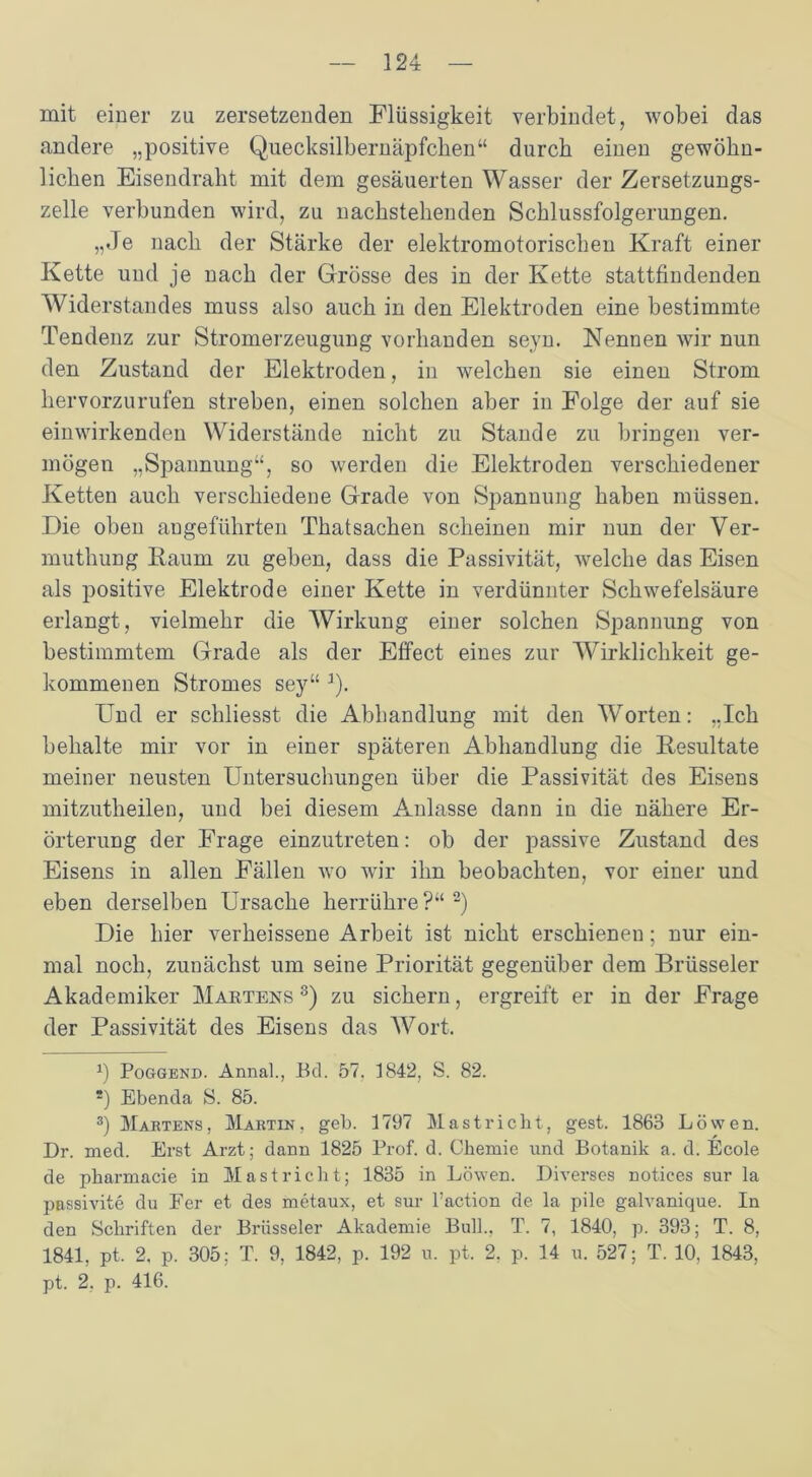 mit einer zu zersetzenden Flüssigkeit verbindet, wobei das andere „positive Quecksilbernäpfchen“ durch einen gewöhn- lichen Eisendraht mit dem gesäuerten Wasser der Zersetzungs- zelle verbunden wird, zu nachstehenden Schlussfolgerungen. „Je nach der Stärke der elektromotorischen Kraft einer Kette und je nach der Grösse des in der Kette stattfindenden Widerstandes muss also auch in den Elektroden eine bestimmte Tendenz zur Stromerzeugung vorhanden seyn. Nennen wir nun den Zustand der Elektroden, in welchen sie einen Strom hervorzurufen streben, einen solchen aber in Folge der auf sie einwirkenden Widerstände nicht zu Stande zu bringen ver- mögen „Spannung“, so werden die Elektroden verschiedener Ketten auch verschiedene Grade von Spannung haben müssen. Die oben angeführten Thatsachen scheinen mir nun der Ver- muthung Kaum zu geben, dass die Passivität, welche das Eisen als positive Elektrode einer Kette in verdünnter Schwefelsäure erlangt, vielmehr die Wirkung einer solchen Spannung von bestimmtem Grade als der Effect eines zur Wirklichkeit ge- kommenen Stromes sey“ ]). Und er schliesst die Abhandlung mit den Worten: „Ich behalte mir vor in einer späteren Abhandlung die Resultate meiner neusten Untersuchungen über die Passivität des Eisens mitzutheilen, und bei diesem Anlasse dann in die nähere Er- örterung der Frage einzutreten: ob der passive Zustand des Eisens in allen Fällen wo wir ihn beobachten, vor einer und eben derselben Ursache herrühre ?“ * 2 3 * * * *) Die hier verheissene Arbeit ist nicht erschienen; nur ein- mal noch, zunächst um seine Priorität gegenüber dem Brüsseler Akademiker Martens 8) zu sichern, ergreift er in der Frage der Passivität des Eisens das Wort. *) Poggend. Annal., Ed. 57. 1842, S. 82. *) Ebenda S. 85. 3) Martens, Martin, geb. 1797 Mastricht, gest. 1863 Löwen. Dr. med. Erst Arzt; dann 1825 Prof. d. Chemie und Botanik a. d. Ecole de pharmacie in Mast rieht; 1835 in Löwen. Diverses notices sur la passivite du Fer et des metaux, et sur l’action de la pile galvanique. In den Schriften der Brüsseler Akademie Bull., T. 7, 1840, p. 393; T. 8, 1841, pt. 2, p. 305; T. 9, 1842, p. 192 u. pt. 2. p. 14 u. 527; T. 10, 1843, pt. 2. p. 416.