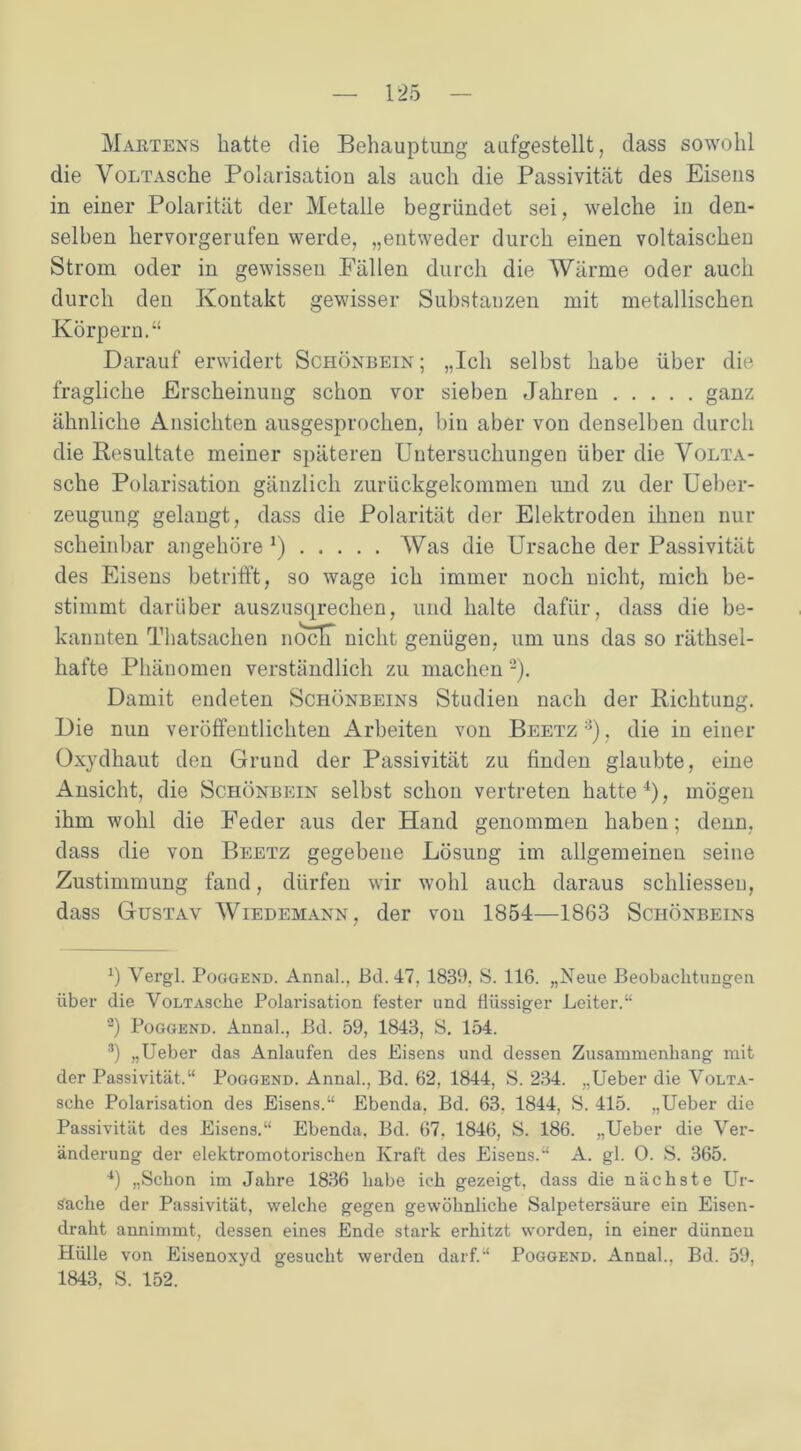 Martens hatte die Behauptung aufgestellt, dass sowohl die VoLTAsche Polarisation als auch die Passivität des Eisens in einer Polarität der Metalle begründet sei, welche in den- selben hervorgerufen werde, „entweder durch einen voltaischen Strom oder in gewissen Fällen durch die Wärme oder auch durch den Kontakt gewisser Substanzen mit metallischen Körpern.“ Darauf erwidert Schönbein ; „Ich selbst habe über die fragliche Erscheinung schon vor sieben Jahren ganz ähnliche Ansichten ausgesprochen, bin aber von denselben durch die Resultate meiner späteren Untersuchungen über die Volta- sche Polarisation gänzlich zurückgekommen und zu der Ueber- zeugung gelangt, dass die Polarität der Elektroden ihnen nur scheinbar angehöre J) Was die Ursache der Passivität des Eisens betrifft, so wage ich immer noch nicht, mich be- stimmt darüber auszusqrechen, und halte dafür, dass die be- kannten Thatsachen noclT nicht genügen, um uns das so räthsel- hafte Phänomen verständlich zu machen -). Damit endeten Schönbeins Studien nach der Richtung. Die nun veröffentlichten Arbeiten von Beetz * 2 3), die in einer Oxydhaut den Grund der Passivität zu finden glaubte, eine Ansicht, die Schönbein selbst schon vertreten hatte4)? mögen ihm wohl die Feder aus der Hand genommen haben; denn, dass die von Beetz gegebene LösuDg im allgemeinen seine Zustimmung fand, dürfen wir wohl auch daraus schliesseu, dass Gustav Wiedemann, der von 1854—1863 Schönbeins *) Vergl. Poggend. Annal., Bd.47, 1839. S. 116. „Neue Beobachtungen über die VoLTAsche Polarisation fester und flüssiger Leiter’.“ 2) Poggend. Annal., Bd. 59, 1843, S. 154. 3) „Ueber das Anlaufen des Eisens und dessen Zusammenhang mit der Passivität.“ Poggend. Annal., Bd. 62, 1844, S. 234. „Ueber die VoLTA- sche Polarisation des Eisens.“ Ebenda. Bd. 63. 1844, S. 415. „Ueber die Passivität des Eisens.“ Ebenda. Bd. 67. 1846, S. 186. „Ueber die Ver- änderung der elektromotorischen Kraft des Eisens.“ A. gl. O. S. 365. 4) „Schon im Jahre 1836 habe ich gezeigt, dass die nächste Ur- sache der Passivität, welche gegen gewöhnliche Salpetersäure ein Eisen- draht annimmt, dessen eines Ende stark erhitzt worden, in einer dünnen Hülle von Eisenoxyd gesucht werden darf.“ Poggend. Annal., Bd. 59, 1843. S. 152.