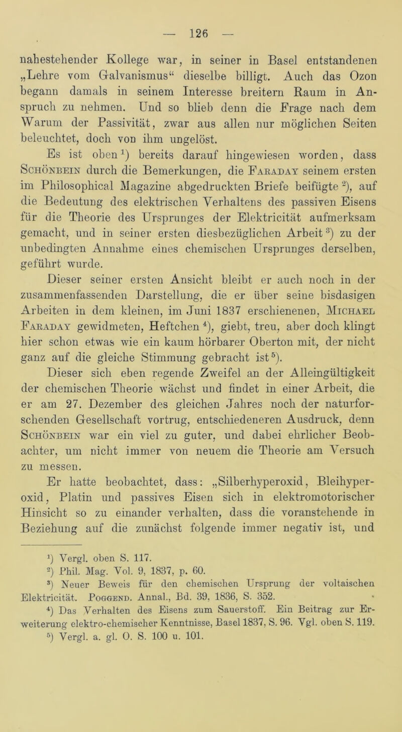 nahestehender Kollege war, in seiner in Basel entstandenen „Lehre vom Galvanismus“ dieselbe billigt. Auch das Ozon begann damals in seinem Interesse breitem Raum in An- spruch zu nehmen. Und so blieb denn die Frage nach dem Warum der Passivität, zwar aus allen nur möglichen Seiten beleuchtet, doch von ihm ungelöst. Es ist oben1) bereits darauf hingewiesen worden, dass Schönbein durch die Bemerkungen, die Faraday seinem ersten im Philosophical Magazine abgedruckten Briefe beifügte 2), auf die Bedeutung des elektrischen Verhaltens des passiven Eisens für die Theorie des Ursprunges der Elektricität aufmerksam gemacht, und in seiner ersten diesbezüglichen Arbeit3) zu der unbedingten Annahme eines chemischen Ursprunges derselben, geführt wurde. Dieser seiner ersten Ansicht bleibt er auch noch in der zusammenfassenden Darstellung, die er über seiue bisdasigen Arbeiten in dem kleinen, im Juni 1837 erschienenen, Michael Faraday gewidmeten, Heftchen 4), giebt, treu, aber doch klingt hier schon etwas wie ein kaum hörbarer Oberton mit, der nicht ganz auf die gleiche Stimmung gebracht ist5). Dieser sich eben regende Zweifel an der Alleingültigkeit der chemischen Theorie wächst und findet in einer Arbeit, die er am 27. Dezember des gleichen Jahres noch der naturfor- schenden Gesellschaft vortrug, entschiedeneren Ausdruck, denn Schönbein war ein viel zu guter, und dabei ehrlicher Beob- achter, um nicht immer von neuem die Theorie am Versuch zu messen. Er hatte beobachtet, dass: „Silberhyperoxid, Bleihyper- oxid , Platin und passives Eisen sich in elektromotorischer Hinsicht so zu einander verhalten, dass die voranstehende in Beziehung auf die zunächst folgende immer negativ ist, und 1) Vergl. oben S. 117. 2) Phil. Mag. Vol. 9, 1837, p. 60. *) Neuer Beweis für den chemischen Ursprung der voltaisehen Elektricität. Poggend. Annal., Bd. 39, 1836, S. 352. 4) Das Verhalten des Eisens zum Sauerstoff. Ein Beitrag zur Er- weiterung elektro-chemischer Kenntnisse, Basel 1837, S. 96. Vgl. oben S. 119. 5) Vergl. a. gl. 0. S. 100 u. 101.