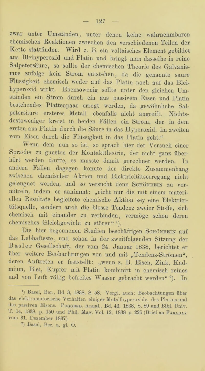 zwar unter Umständen, unter denen keine wahrnehmbaren chemischen Reaktionen zwischen den verschiedenen Teilen der Kette stattfinden. Wird z. B. ein voltaisches Element gebildet aus Bleihyperoxid und Platin und bringt man dasselbe in reine Salpetersäure, so sollte der chemischen Theorie des Galvanis- mus zufolge kein Strom entstehen, da die genannte saure Flüssigkeit chemisch weder auf das Platin noch auf das Blei- hyperoxid wirkt. Ebensowenig sollte unter den gleichen Um- ständen ein Strom durch ein aus passivem Eisen und Platin bestehendes Plattenpaar erregt werden, da gewöhnliche Sal- petersäure ersteres Metall ebenfalls nicht angreift. Nichts- destoweniger kreist in beiden Fällen ein Strom, der in dem ersten aus Platin durch die Säure in das Hyperoxid, im zweiten vom Eisen durch die Flüssigkeit in das Platin geht.“ Wenn dem nun so ist, so sprach hier der Versuch einer Sprache zu gunsten der Kontakttheorie, der nicht ganz über- hört werden durfte, es musste damit gerechnet werden. In andern Fällen dagegen konnte der direkte Zusammenhang zwischen chemischer Aktion und Elektricitätserregung nicht geleugnet werden, und so versucht denn Schönbein zu ver- mitteln, indem er annimmt: „nicht nur die mit einem materi- ellen Resultate begleitete chemische Aktion sey eine Elektrici- tätsquelle, sondern auch die blosse Tendenz zweier Stoffe, sich chemisch mit einander zu verbinden, vermöge schon deren chemisches Gleichgewicht zu stören“ *). Die hier begonnenen Studien beschäftigen Schönbein auf das Lebhafteste, und schon in der zweitfolgenden Sitzung der Basler Gesellschaft, der vom 24. Januar 1838, berichtet er über weitere Beobachtungen von und mit „Tendenz-Strömen“, deren Auftreten er feststellt: „wenn z. B. Eisen, Zink, Kad- mium, Blei, Kupfer mit Platin kombinirt in chemisch reines und von Luft völlig befreites Wasser gebracht werden“ * 2). In *) Basel, Ber., Bd. 3, 1838. S. 58. Vergl. auch: Beobachtungen über das elektromotorische Verhalten einiger Metallhyperoxide, des Platins und des passiven Eisens. Poggend. Annal., Bd. 43. 1838. S. 89 und Bibi. Univ. T. 14, 1838, p. 150 und Phil. Mag. Vol. 12, 1838 p. 225 (Brief an Faraday vom 31. Dezember 1837). 2) Basel, Ber. a. gl. 0.