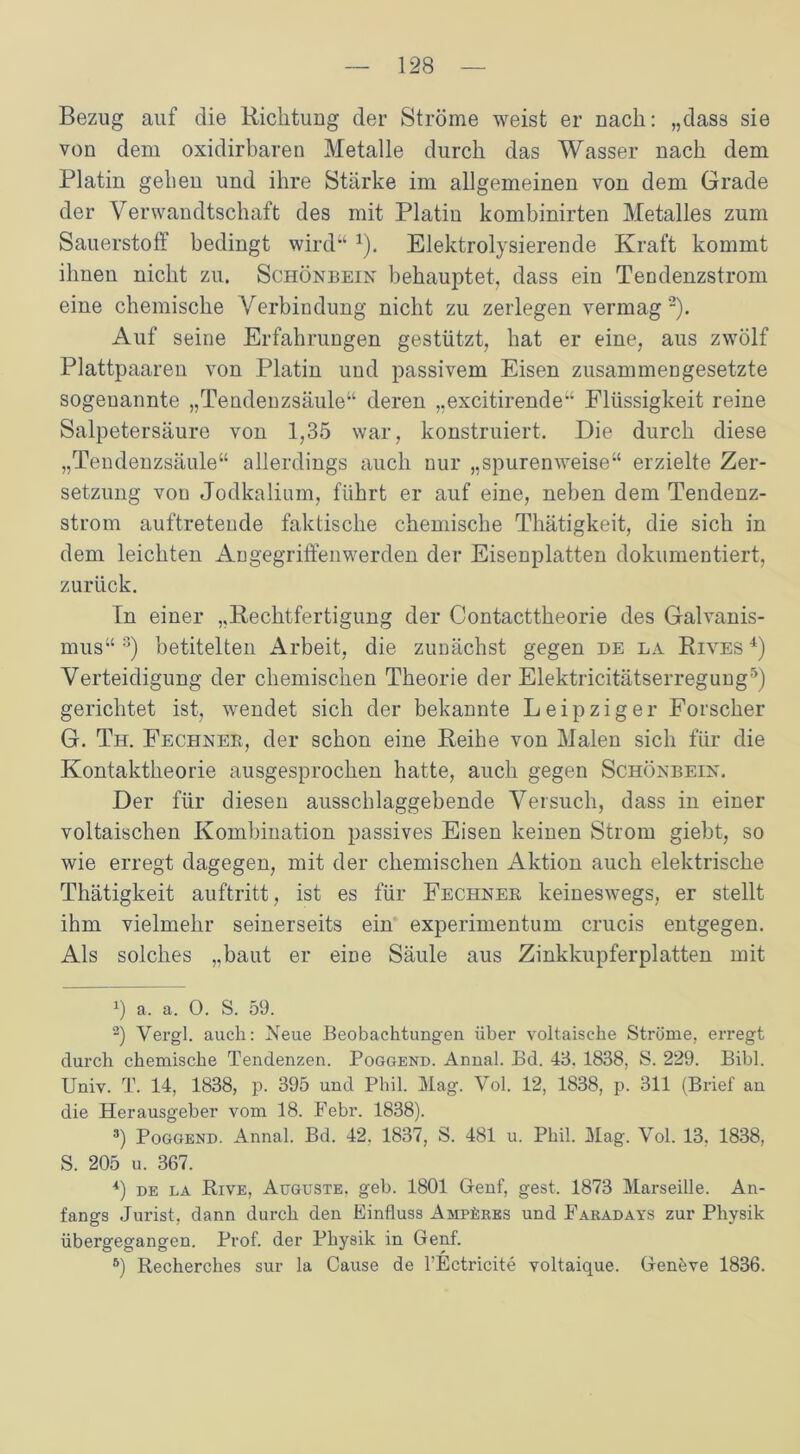 Bezug auf die Richtung der Ströme weist er nach: „dass sie von dem oxidirbaren Metalle durch das Wasser nach dem Platin gehen und ihre Stärke im allgemeinen von dem Grade der Verwandtschaft des mit Platin kombinirten Metalles zum Sauerstoff bedingt wird“1). Elektrolysierende Kraft kommt ihnen nicht zu. Schönbein behauptet, dass ein Tendenzstrom eine chemische Verbindung nicht zu zerlegen vermag 2). Auf seine Erfahrungen gestützt, hat er eine, aus zwölf Plattpaaren von Platin und passivem Eisen zusammengesetzte sogenannte „Tendenzsäule“ deren „excitirende“ Flüssigkeit reine Salpetersäure von 1,35 war, konstruiert. Die durch diese „Tendenzsäule“ allerdings auch nur „spurenweise“ erzielte Zer- setzung von Jodkalium, führt er auf eine, neben dem Tendenz- strom auftreteude faktische chemische Thätigkeit, die sich in dem leichten Angegriffenwerden der Eisenplatten dokumentiert, zurück. Tn einer „Rechtfertigung der Contacttheorie des Galvanis- mus“ 3) betitelten Arbeit, die zunächst gegen de la Rives 4) Verteidigung der chemischen Theorie der Elektricitätserregung5 6) gerichtet ist, wendet sich der bekannte Leipziger Forscher G. Th. Fechner, der schon eine Reihe von Malen sich für die Kontaktheorie ausgesprochen hatte, auch gegen Schönbein. Der für diesen ausschlaggebende Versuch, dass in einer voltaischen Kombination passives Eisen keinen Strom giebt, so wie erregt dagegen, mit der chemischen Aktion auch elektrische Thätigkeit auftritt, ist es für Fechner keineswegs, er stellt ihm vielmehr seinerseits ein experimentum crucis entgegen. Als solches „baut er eme Säule aus Zinkkupferplatten mit h a. a. 0. S. 59. 2) Vergl. auch: Neue Beobachtungen über voltaisehe Ströme, erregt durch chemische Tendenzen. Poggend. Annal. Bd. 43. 1838, S. 229. Bibi. Univ. T. 14, 1838, p. 395 und Phil. Mag. Vol. 12, 1838, p. 311 (Brief an die Herausgeber vom 18. Febr. 1838). 3) Poggend. Annal. Bd. 42, 1837, S. 481 u. Phil. Mag. Vol. 13, 1838, S. 205 u. 367. 4) de la Rive, Auguste, geh. 1801 Genf, gest. 1873 Marseille. An- fangs Jurist, dann durch den Einfluss Amperes und Fauadays zur Physik übergegangen. Prof, der Physik in Genf. 6) Recherches sur la Cause de l’Ectricite voltaique. Genöve 1836.