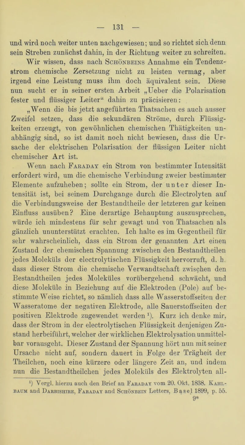 und wird noch weiter unten nachgewiesen; und so richtet sich denn sein Streben zunächst dahin, in der Richtung weiter zu schreiten. Wir wissen, dass nach Schönbeins Annahme ein Tendenz- strom chemische Zersetzung nicht zu leisten vermag, aber irgend eine Leistung muss ihm doch äquivalent sein. Diese nun sucht er in seiner ersten Arbeit „Ueber die Polarisation fester und flüssiger Leiter“ dahin zu präcisieren: „Wenn die bis jetzt angeführten Thatsachen es auch ausser Zweifel setzen, dass die sekundären Ströme, durch Flüssig- keiten erzeugt, von gewöhnlichen chemischen Thätigkeiten un- abhängig sind, so ist damit noch nicht bewiesen, dass die Ur- sache der elektrischen Polarisation der flüssigen Leiter nicht chemischer Art ist. Wenn nach Faraday ein Strom von bestimmter Intensität erfordert wird, um die chemische Verbindung zweier bestimmter Elemente aufzuheben; sollte ein Strom, der unter dieser In- tensität ist, bei seinem Durchgänge durch die Electrolyten auf die Verbindungsweise der Bestandtheile der letzteren gar keinen Einfluss ausüben? Eine derartige Behauptung auszusprechen, würde ich mindestens für sehr gewagt und von Thatsachen als gänzlich ununterstützt erachten. Ich halte es im Gregentheil für sehr wahrscheinlich, dass ein Strom der genannten Art einen Zustand der chemischen Spannung zwischen den Bestandtheilen jedes Moleküls der electrolytischen Flüssigkeit hervorruft, d. h. dass dieser Strom die chemische Verwandtschaft zwischen den Bestandtheilen jedes Moleküles vorübergeheud schwächt, und diese Moleküle in Beziehung auf die Elektroden (Pole) auf be- stimmte Weise richtet, so nämlich dass alle Wasserstoffseiten der Wasseratome der negativen Elektrode, alle Sauerstoffseiten der positiven Elektrode zugewendet werden 1). Kurz ich denke mir, dass der Strom in der electrolytischen Flüssigkeit denjenigen Zu- stand herbeiführt, welcher der wirklichen Elektrolysation unmittel- bar vorausgeht. Dieser Zustand der Spannung hört nun mit seiner Ursache nicht auf, sondern dauert in Folge der Trägheit der Theilchen, noch eine kürzere oder längere Zeit an, und indem nun die Bestandtheilchen jedes Moleküls des Elektrolyten all- x) Vergl. hierzu auch den Brief an Faraday vom 20. Okt. 1838. Kahl- baum and Darbishtre, Faraday and Schönbein Letters, Basel 1899, p. 55. 9*