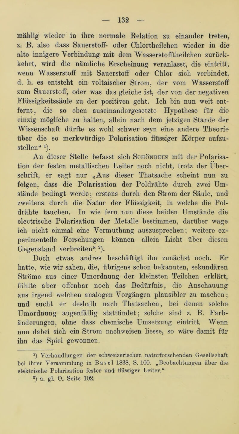mählig wieder in ihre normale Relation zu einander treten, z. B. also dass Sauerstoff- oder Chlortheilchen wieder in die alte innigere Verbindung mit dem Wasserstofftheilchen zurück- kehrt, wird die nämliche Erscheinung veranlasst, die eintritt, wenn Wasserstoff mit Sauerstoff oder Chlor sich verbindet, d. h. es entsteht ein voltaischer Strom, der vom Wasserstoff zum Sauerstoff, oder was das gleiche ist, der von der negativen Flüssigkeitssäule zu der positiven geht. Ich bin nun weit ent- fernt, die so eben auseinandergesetzte Hypothese für die einzig mögliche zu halten, allein nach dem jetzigen Stande der Wissenschaft dürfte es wohl schwer seyn eine andere Theorie über die so merkwürdige Polarisation flüssiger Körper aufzu- stellen“ x). An dieser Stelle befasst sich Schönbein mit der Polarisa- tion der festen metallischen Leiter noch nicht, trotz der Über- schrift, er sagt nur „Aus dieser Thatsache scheint nun zu folgen, dass die Polarisation der Poldrähte durch zwei Um- stände bedingt werde; erstens durch den Strom der Säule, und zweitens durch die Natur der Flüssigkeit, in welche die Pol- drähte tauchen. In wie fern nun diese beiden Umstände die electrische Polarisation der Metalle bestimmen, darüber wage ich nicht einmal eine Vermuthung auszusprechen; weitere ex- perimentelle Forschungen können allein Licht über diesen Gegenstand verbreiten“ 1 2 3). Doch etwas andres beschäftigt ihn zunächst noch. Er hatte, wie wir sahen, die, übrigens schon bekannten, sekundären Ströme aus einer Umordnung der kleinsten Teilchen erklärt, fühlte aber offenbar noch das Bedürfnis, die Anschauung aus irgend welchen analogen Vorgängen plausibler zu machen;, und sucht er deshalb nach Thatsachen, bei denen solche Umordnung augenfällig stattfindet; solche sind z. B. Farb- änderungen, ohne dass chemische Umsetzung eintritt. Wenn nun dabei sich ein Strom nachweisen liesse, so wäre damit für ihn das Spiel gewonnen. 1) Verhandlungen der schweizerischen naturforschenden Gesellschaft bei ihrer Versammlung in Basel 1838, S. 100. „Beobachtungen über die elektrische Polarisation fester und flüssiger Leiter.“ 3) a. gl. 0. Seite 102.