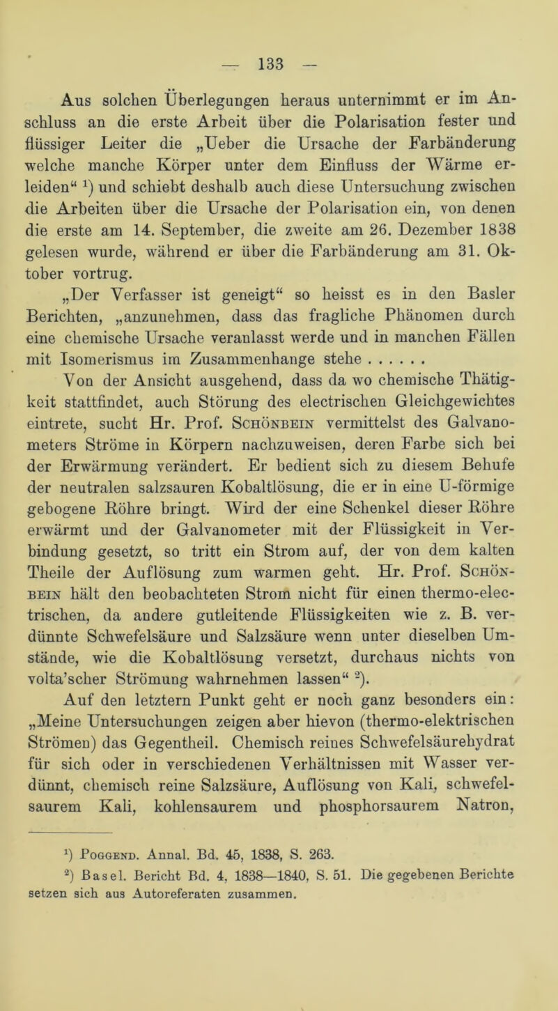 Aus solchen Überlegungen heraus unternimmt er im An- schluss an die erste Arbeit über die Polarisation fester und flüssiger Leiter die „Ueber die Ursache der Farbänderung welche manche Körper unter dem Einfluss der Wärme er- leiden“ *) und schiebt deshalb auch diese Untersuchung zwischen die Arbeiten über die Ursache der Polarisation ein, von denen die erste am 14. September, die zweite am 26. Dezember 1838 gelesen wurde, während er über die Farbänderung am 31. Ok- tober vortrug. „Der Verfasser ist geneigt“ so heisst es in den Basler Berichten, „anzunehmen, dass das fragliche Phänomen durch eine chemische Ursache veranlasst werde und in manchen Fällen mit Isomerismus im Zusammenhänge stehe Von der Ansicht ausgehend, dass da wo chemische Thätig- keit stattfindet, auch Störung des electrischen Gleichgewichtes eintrete, sucht Hr. Prof. Schönbein vermittelst des Galvano- meters Ströme in Körpern nachzuweisen, deren Farbe sich bei der Erwärmung verändert. Er bedient sich zu diesem Beliufe der neutralen salzsauren Kobaltlösung, die er in eine U-förmige gebogene Röhre bringt. Wird der eine Schenkel dieser Röhre erwärmt und der Galvanometer mit der Flüssigkeit in Ver- bindung gesetzt, so tritt ein Strom auf, der von dem kalten Theile der Auflösung zum warmen geht. Hr. Prof. Schön- bein hält den beobachteten Strom nicht für einen thermo-elec- trischen, da andere gutleitende Flüssigkeiten wie z. B. ver- dünnte Schwefelsäure und Salzsäure wenn unter dieselben Um- stände, wie die Kobaltlösung versetzt, durchaus nichts von volta’scher Strömung wahrnehmen lassen“ * 2). Auf den letztem Punkt geht er noch ganz besonders ein: „Meine Untersuchungen zeigen aber hievon (thermo-elektrischen Strömen) das Gegentheil. Chemisch reines Schwefelsäurehydrat für sich oder in verschiedenen Verhältnissen mit Wasser ver- dünnt, chemisch reine Salzsäure, Auflösung von Kali, schwefel- saurem Kali, kohlensaurem und phosphorsaurem Natron, J) Poggend. Annal. Bd. 45, 1838, S. 263. 2) Basel. Bericht Bd. 4, 1838—1840. S. 51. Die gegebenen Berichte setzen sich aus Autoreferaten zusammen.