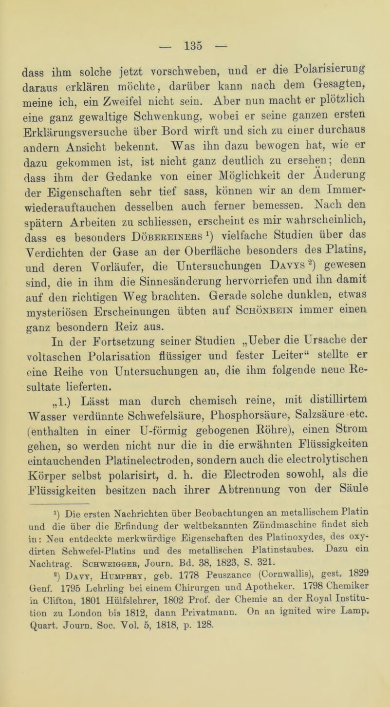 dass ihm solche jetzt vorschweben, und er die Polarisierung daraus erklären möchte, darüber kann nach dem Gesagten, meine ich, ein Zweifel nicht sein. Aber nun macht er plötzlich eine ganz gewaltige Schwenkung, wobei er seine ganzen ersten Erklärungsversuche über Bord wirft und sich zu einer durchaus andern Ansicht bekennt. Was ihn dazu bewogen hat, wie er dazu gekommen ist, ist nicht ganz deutlich zu ersehen; denn dass ihm der Gedanke von einer Möglichkeit der Änderung der Eigenschaften sehr tief sass, können wir an dem Immer- wiederauftauchen desselben auch ferner bemessen. Nach den spätem Arbeiten zu schliessen, erscheint es mir wahrscheinlich, dass es besonders Döbereiners *) vielfache Studien über das Verdichten der Gase an der Oberfläche besonders des Platins, und deren Vorläufer, die Untersuchungen Davys * 2) gewesen sind, die in ihm die Sinnesänderung hervorriefen und ihn damit auf den richtigen Weg brachten. Gerade solche dunklen, etwas mysteriösen Erscheinungen übten auf Schönbein immer einen ganz besondern Reiz aus. In der Fortsetzung seiner Studien „Ueber die Ursache der voltaschen Polarisation flüssiger und fester Leiter“ stellte er eine Reihe von Untersuchungen an, die ihm folgende neue Re- sultate lieferten. „1.) Lässt man durch chemisch reine, mit distillirtem Wasser verdünnte Schwefelsäure, Phosphorsäure, Salzsäure etc. (enthalten in einer U-förmig gebogenen Röhre), einen Strom gehen, so werden nicht nur die in die erwähnten Flüssigkeiten eintauchenden Platinelectroden, sondern auch die electrolytischen Körper selbst polarisirt, d. h. die Electroden sowohl, als die Flüssigkeiten besitzen nach ihrer Abtrennung von der Säule Die ersten Nachrichten über Beobachtungen an metallischem Platin und die über die Erfindung der weltbekannten Zündmaschine findet sich in: Neu entdeckte merkwürdige Eigenschaften des Platinoxydes, des oxy- dirten Schwefel-Platins und des metallischen Platinstaubes. Dazu ein Nachtrag. Schweigger, Journ. Bd. 38, 1823, S. 321. 2) Davy, Htjmphry, geb. 1778 Peuszance (Cornwallis), gest. 1829 Genf. 1795 Lehrling bei einem Chirurgen und Apotheker. 1798 Chemiker in Clifton, 1801 Hülfslehrer, 1802 Prof, der Chemie an der Royal Institu- tion zu London bis 1812, dann Privatmann. On an ignited wire Lamp. Quart. Journ. Soc. Vol. 5, 1818, p. 128.