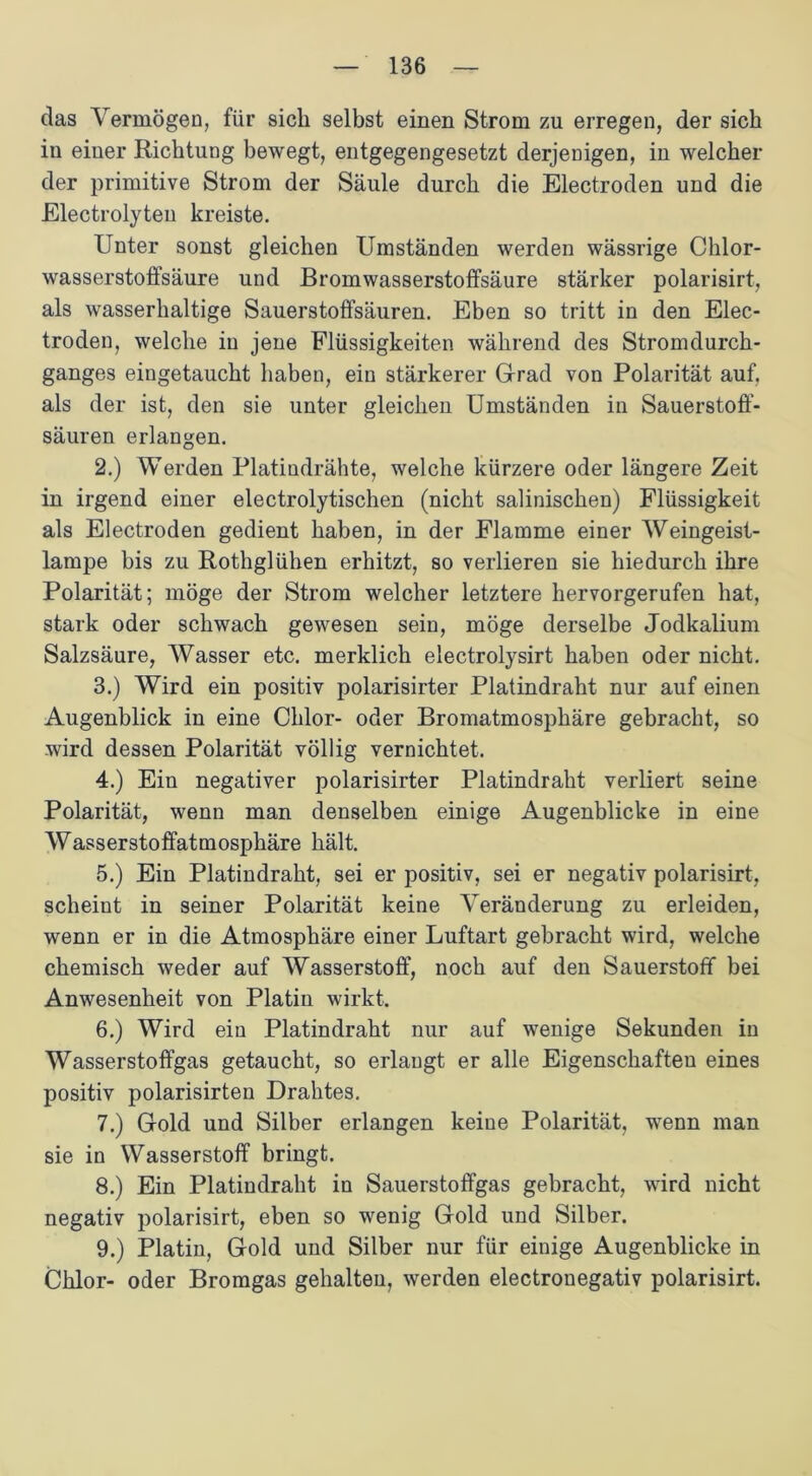 das Vermögen, für sich selbst einen Strom zu erregen, der sich in einer RichtuDg bewegt, entgegengesetzt derjenigen, in welcher der primitive Strom der Säule durch die Electroden und die Electrolyteu kreiste. Unter sonst gleichen Umständen werden wässrige Chlor- wasserstoffsäure und Bromwasserstoffsäure stärker polarisirt, als wasserhaltige Sauerstoffsäuren. Eben so tritt in den Elec- troden, welche in jene Flüssigkeiten während des Stromdurch- ganges eiugetaucht haben, ein stärkerer Grad von Polarität auf. als der ist, den sie unter gleichen Umständen in Sauerstoff- säuren erlangen. 2. ) Werden Platindrähte, welche kürzere oder längere Zeit in irgend einer electrolytischen (nicht salinischen) Flüssigkeit als Electroden gedient haben, in der Flamme einer Weingeist- lampe bis zu Rothglühen erhitzt, so verlieren sie hiedurch ihre Polarität; möge der Strom welcher letztere hervorgerufen hat, stark oder schwach gewesen sein, möge derselbe Jodkalium Salzsäure, Wasser etc. merklich electrolysirt haben oder nicht. 3. ) Wird ein positiv polarisirter Platindraht nur auf einen Augenblick in eine Chlor- oder Bromatmosphäre gebracht, so wird dessen Polarität völlig vernichtet. 4. ) Ein negativer polarisirter Platindraht verliert seine Polarität, wenn man denselben einige Augenblicke in eine Wasserstoffatmosphäre hält. 5. ) Ein Platindraht, sei er positiv, sei er negativ polarisirt, scheint in seiner Polarität keine Veränderung zu erleiden, wenn er in die Atmosphäre einer Luftart gebracht wird, welche chemisch weder auf Wasserstoff, noch auf den Sauerstoff bei Anwesenheit von Platin wirkt. 6. ) Wird ein Platindraht nur auf wenige Sekunden in Wasserstoffgas getaucht, so erlangt er alle Eigenschaften eines positiv polarisirten Drahtes. 7. ) Gold und Silber erlangen keine Polarität, wenn man sie in Wasserstoff bringt. 8. ) Ein Platindraht in Sauerstoffgas gebracht, wird nicht negativ polarisirt, eben so wenig Gold und Silber. 9. ) Platin, Gold und Silber nur für einige Augenblicke in Chlor- oder Bromgas gehalten, werden electronegativ polarisirt.