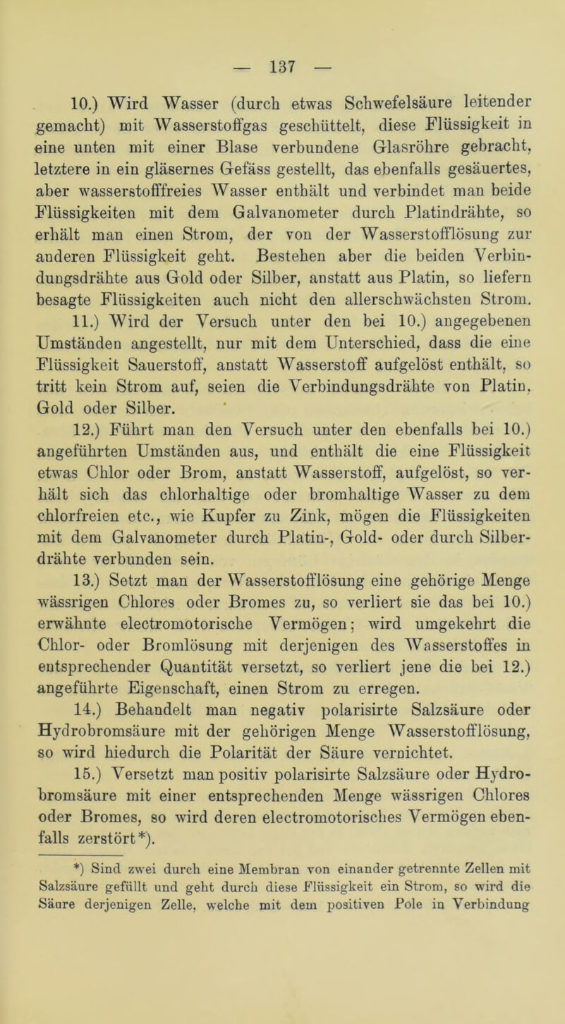 10. ) Wird Wasser (durch etwas Schwefelsäure leitender gemacht) mit Wasserstoffgas geschüttelt, diese Flüssigkeit in eine unten mit einer Blase verbundene Glasröhre gebracht, letztere in ein gläsernes Gefäss gestellt, das ebenfalls gesäuertes, aber wasserstofffreies Wasser enthält und verbindet man beide Flüssigkeiten mit dem Galvanometer durch Platindrähte, so erhält man einen Strom, der von der Wasserstofflösung zur auderen Flüssigkeit geht. Bestehen aber die beiden Verbin- dungsdrähte aus Gold oder Silber, anstatt aus Platin, so liefern besagte Flüssigkeiten auch nicht den allerschwächsten Strom. 11. ) Wird der Versuch unter den bei 10.) angegebenen Umständen angestellt, nur mit dem Unterschied, dass die eine Flüssigkeit Sauerstoff, anstatt Wasserstoff aufgelöst enthält, so tritt kein Strom auf, seien die Verbindungsdrähte von Platin, Gold oder Silber. 12. ) Führt man den Versuch unter den ebenfalls bei 10.) angeführten Umständen aus, und enthält die eine Flüssigkeit etwras Chlor oder Brom, anstatt Wasserstoff, aufgelöst, so ver- hält sich das chlorhaltige oder bromhaltige Wasser zu dem chlorfreien etc., wie Kupfer zu Zink, mögen die Flüssigkeiten mit dem Galvanometer durch Platiu-, Gold- oder durch Silber- drähte verbunden sein. 13. ) Setzt man der Wasserstofflösung eine gehörige Menge wässrigen Chlores oder Bromes zu, so verliert sie das bei 10.) erwähnte electromotorische Vermögen; wird umgekehrt die Chlor- oder Bromlösung mit derjenigen des Wasserstoffes in entsprechender Quantität versetzt, so verliert jene die bei 12.) angeführte Eigenschaft, einen Strom zu erregen. 14. ) Behandelt man negativ polarisirte Salzsäure oder Hydrobromsäure mit der gehörigen Menge Wasserstofflösung, so wird hiedurch die Polarität der Säure vernichtet. 15. ) Versetzt man positiv polarisirte Salzsäure oder Hydro- bromsäure mit einer entsprechenden Menge wässrigen Chlores oder Bromes, so wird deren electromotorisches Vermögen eben- falls zerstört*). *) Sind zwei durch eine Membran von einander getrennte Zellen mit Salzsäure gefüllt und geht durch diese Flüssigkeit ein Strom, so wird die Säure derjenigen Zelle, welche mit dem positiven Pole in Verbindung