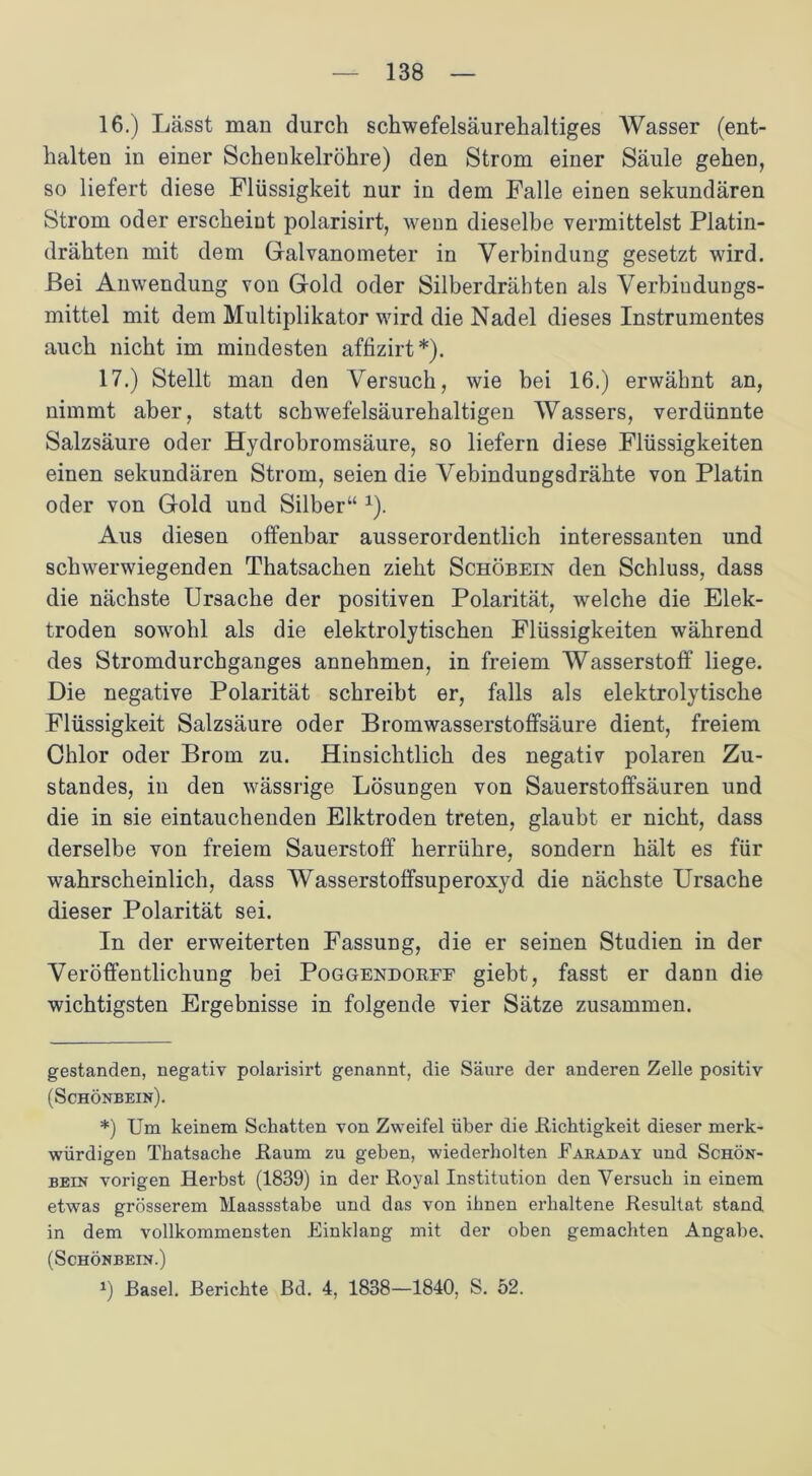 16. ) Lässt man durch schwefelsäurehaltiges Wasser (ent- halten in einer Scheukelröhre) den Strom einer Säule gehen, so liefert diese Flüssigkeit nur in dem Falle einen sekundären Strom oder erscheint polarisirt, wenn dieselbe vermittelst Platin- drähten mit dem Galvanometer in Verbindung gesetzt wird. Bei Anwendung von Gold oder Silberdrähten als Verbiudungs- mittel mit dem Multiplikator wird die Nadel dieses Instrumentes auch nicht im mindesten affizirt* *). 17. ) Stellt man den \rersuch, wie bei 16.) erwähnt an, nimmt aber, statt schwefelsäurehaltigen Wassers, verdünnte Salzsäure oder Hydrobromsäure, so liefern diese Flüssigkeiten einen sekundären Strom, seien die Vebindungsdrähte von Platin oder von Gold und Silber“ 1). Aus diesen offenbar ausserordentlich interessanten und schwerwiegenden Thatsachen zieht Schöbein den Schluss, dass die nächste Ursache der positiven Polarität, welche die Elek- troden sowohl als die elektrolytischen Flüssigkeiten während des Stromdurchganges annehmen, in freiem Wasserstoff liege. Die negative Polarität schreibt er, falls als elektrolytische Flüssigkeit Salzsäure oder Bromwasserstoffsäure dient, freiem Chlor oder Brom zu. Hinsichtlich des negativ polaren Zu- standes, in den wässrige Lösungen von Sauerstoffsäuren und die in sie eintauchenden Elktroden treten, glaubt er nicht, dass derselbe von freiem Sauerstoff herrühre, sondern hält es für wahrscheinlich, dass Wasserstoffsuperoxyd die nächste Ursache dieser Polarität sei. In der erweiterten Fassung, die er seinen Studien in der Veröffentlichung bei Poggendokff giebt, fasst er dann die wichtigsten Ergebnisse in folgende vier Sätze zusammen. gestanden, negativ polarisirt genannt, die Säure der anderen Zelle positiv (Schönbein). *) Um keinem Schatten von Zweifel über die Dichtigkeit dieser merk- würdigen Thatsache Daum zu geben, wiederholten Earaday und Schön- bein vorigen Herbst (1839) in der Doyal Institution den Versuch in einem etwas grösserem Maassstabe und das von ihnen erhaltene Desultat stand in dem vollkommensten Einklang mit der oben gemachten Angabe. (Schönbein.) *) Basel. Berichte Bd. 4, 1838—1840, S. 52.