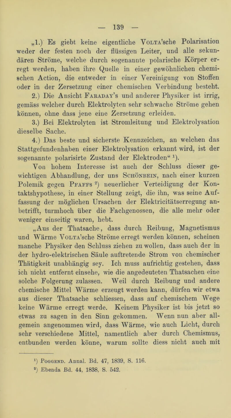 „1.) Es giebt keine eigentliche VoLTA’sche Polarisation weder der festen noch der flüssigen Leiter, und alle sekun- dären Ströme, welche durch sogenannte polarische Körper er- regt werden, haben ihre Quelle in einer gewöhnlichen chemi- schen Action, die entweder in einer Vereinigung von Stoffen oder in der Zersetzung einer chemischen Verbindung besteht. 2. ) Die Ansicht Faraday’s und anderer Physiker ist irrig, gemäss welcher durch Elektrolyten sehr schwache Ströme gehen können, ohne dass jene eine Zersetzung erleiden. 3. ) Bei Elektrolyten ist Stromleitung und Elektrolysation dieselbe Sache. 4. ) Das beste und sicherste Kennzeichen, an welchen das Stattgefundenhahen einer Elektrolysation erkannt wird, ist der sogenannte polarisirte Zustand der Elektroden“ *). Von hohem Interesse ist auch der Schluss dieser ge- wichtigen Abhandlung, der uns Schönbein, nach einer kurzen Polemik gegen Pfaffs 2) neuerlicher Verteidigung der Kon- taktshypothese, in einer Stellung zeigt, die ihn, was seine Auf- fassung der möglichen Ursachen der Elektricitätserregung an- betrifft, turmhoch über die Eachgenossen, die alle mehr oder weniger einseitig waren, hebt. „Aus der Thatsache, dass durch Reibung, Magnetismus und Wärme VoLTA’sche Ströme erregt werden können, scheinen manche Physiker den Schluss ziehen zu wollen, dass auch der in der hydro-elektrischen Säule auftretende Strom von chemischer Thätigkeit unabhängig sey. Ich muss aufrichtig gestehen, dass ich nicht entfernt einsehe, wie die angedeuteten Thatsachen eine solche Folgerung zulassen. Weil durch Reibung und andere chemische Mittel Wärme erzeugt werden kann, dürfen wir etwa aus dieser Thatsache schliessen, dass auf chemischem Wege keine Wärme erregt werde. Keinem Physiker ist bis jetzt so etwas zu sagen in den Sinn gekommen. Wenn nun aber all- gemein angenommen wird, dass Wärme, wie auch Licht, durch sehr verschiedene Mittel, namentlich aber durch Chemismus, entbunden werden könne, warum sollte diess nicht auch mit *) Poggend. Annal. Bd. 47, 1839. S. 116. 3) Ebenda Bd. 44, 1838. S. 542.