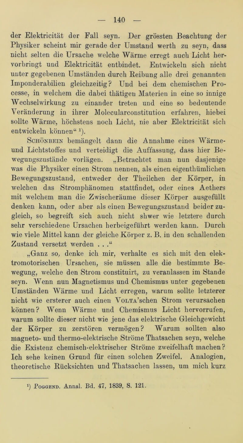 der Elektricität der Fall seyn. Der grössten Beachtung der Physiker scheint mir gerade der Umstand werth zu seyn, dass nicht selten die Ursache welche Wärme erregt auch Licht her- vorbringt und Elektricität entbindet. Entwickeln sich nicht unter gegebenen Umständen durch Reibung alle drei genannten Imponderabilien gleichzeitig? Und bei dem chemischen Pro- cesse, in welchem die dabei thätigeu Materien in eine so innige Wechselwirkung zu einander treten und eine so bedeutende Veränderung in ihrer Molecularconstitution erfahren, hiebei sollte Wärme, höchstens noch Licht, nie aber Elektricität sich entwickeln können“ x). Schönbein bemängelt dann die Annahme eines Wärme- und Lichtstoffes und verteidigt die Auffassung, dass hier Be- wegungszustände vorlägen. „Betrachtet man nun dasjenige was die Physiker einen Strom nennen, als einen eigenthümlichen Bewegungszustand, entweder der Theilchen der Körper, in welchen das Stromphänomen stattfindet, oder eines Aethers mit welchem man die Zwisclieräume dieser Körper ausgefüllt denken kann, oder aber als einen Bewegungszustand beider zu- gleich, so begreift sich auch nicht shwer wie letztere durch sehr verschiedene Ursachen herbeigeführt werden kann. Durch wie viele Mittel kann der gleiche Körper z. B. in den schallenden Zustand versetzt werden . . .“ „Ganz so, denke ich mir, verhalte es sich mit den elek- tromotorischen Ursachen, sie müssen alle die bestimmte Be- wegung, welche den Strom constituirt, zu veranlassen im Stande seyn. Wenn nun Magnetismus und Chemismus unter gegebenen Umständen Wärme und Licht erregen, warum sollte letzterer nicht wie ersterer auch einen VoLTA’schen Strom verursachen können? Wenn Wärme und Chemismus Licht hervorrufen, warum sollte dieser nicht wie jene das elektrische Gleichgewicht der Körper zu zerstören vermögen? Warum sollten also magueto- und thermo-elektrische Ströme Thatsachen seyn, welche die Existenz chemisch-elektrischer Ströme zweifelhaft machen ? Ich sehe keinen Grund für einen solchen Zweifel. Analogien, theoretische Rücksichten und Thatsachen lassen, um mich kurz 1) Poggend. Annal. Bd. 47, 1839, S. 121.