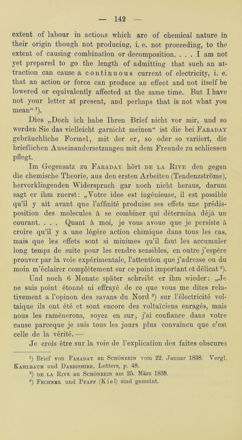 extent of labour in actions which are of Chemical nature in their origin thougli not producing, i. e. not proceeding, to the extent of causing combination or decomposition. ... I am not yet prepared to go the length of admitting that such an at- traction can cause a continuous current of electricity, i. e. that an action or force can produce an effect and not itself be lowered or equivalently affected at the same time. But I have not your letter at present, and perhaps that is not what you mean“ *). Dies „Doch ich habe Ihren Brief nicht vor mir, und so werden Sie das vielleicht garnicht meinen“ ist die bei Faraday gebräuchliche Formel, mit der er, so oder so variiert, die brieflichen Auseinandersetzungen mit dem Freunde zu schliessen pflegt. Im Gegensatz zu Faraday hört de la Kive den gegen die chemische Theorie, aus den ersten Arbeiten (Tendenzströme), hervorklingenden Widerspruch gar noch nicht heraus, darum sagt er ihm. zuerst: „Votre idee est ingenieuse, il est possible qu’il y ait avant que l’affinite produise ses effets une predis- position des molecules ä se combiner qui determina dejä un courant. . . . Quant ä moi, je vous avoue que je persiste ä croire qu’il y a une legere action chimique dans tous les cas, mais que les effets sont si minimes qu’il faut les accumuler long temps de suite pour les rendre sensibles, en outre j’espere prouver par la voie experimentale, l’attention que j’adresse ou du moin m’eclairer completement sur ce point important et delicat* 2). Und noch 6 Monate später schreibt er ihm wieder: „Je ne suis point etonne ni effraye de ce que vous me dites rela- tivement a l’opinon des savans du Nord 3) sur l’electricite vol- taique ils ont ete et sont encore des voltai'ciens enrages, mais nous les ramenerons, soyez en sur, j’ai confiance dans votre cause parceque je suis tous les jours plus convaincu que c’est celle de la verite. — Je crois etre sur la voie de l’explication des faites obscures q Brief von Faraday an Schönbein vom 22. Januar 1838. Vergl. Kahlbaum und Darbishire. Letters, p. 48. 2) de la Bive an Schönbein am 25. März 1838. 3) Fechnbr und Bfaff (Kiel) sind gemeint.