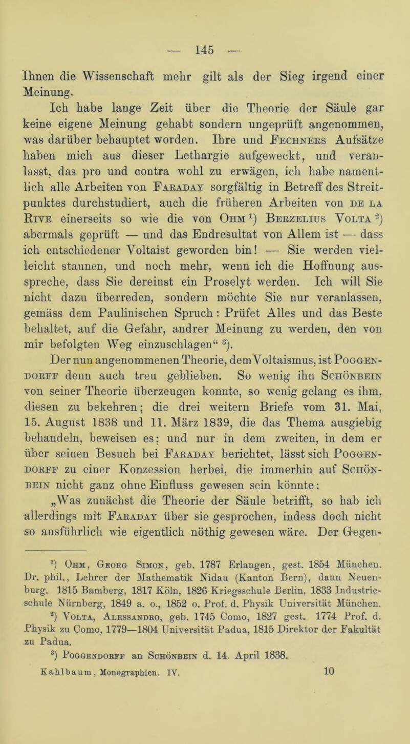 Ihnen die Wissenschaft mehr gilt als der Sieg irgend einer Meinung. Ich habe lange Zeit über die Theorie der Säule gar keine eigene Meinung gehabt sondern ungeprüft angenommen, Avas darüber behauptet worden. Ihre und Rechners Aufsätze haben mich aus dieser Lethargie aufgeweckt, und veran- lasst, das pro und contra wohl zu erwägen, ich habe nament- lich alle Arbeiten von Faraday sorgfältig in Betreff des Streit- punktes durchstudiert, auch die früheren Arbeiten von de la Riye einerseits so wie die von Ohm 1 * 3 *) Berzelius Volta -) abermals geprüft — und das Endresultat von Allem ist — dass ich entschiedener Voltaist geworden bin! — Sie werden viel- leicht staunen, und noch mehr, wenn ich die Hoffnung aus- spreche, dass Sie dereinst ein Proselyt werden. Ich will Sie nicht dazu überreden, sondern möchte Sie nur veranlassen, gemäss dem Paulinischen Spruch: Prüfet Alles und das Beste behaltet, auf die Gefahr, andrer Meinung zu werden, den von mir befolgten Weg einzuschlagen“ 8). Der nun angenommenen Theorie, dem Voltaismus, ist Poggen- dorff denn auch treu geblieben. So wenig ihn Schönbein von seiner Theorie überzeugen konnte, so wenig gelang es ihm, diesen zu bekehren; die drei weitern Briefe vom 31. Mai, 15. August 1838 und 11. März 1839, die das Thema ausgiebig behandeln, beweisen es; und nur in dem zweiten, in dem er über seinen Besuch bei Faraday berichtet, lässt sich Poggen- dorff zu einer Konzession herbei, die immerhin auf Schön- bein nicht ganz ohne Einfluss gewesen sein könnte; „Was zunächst die Theorie der Säule betrifft, so hab ich allerdings mit Faraday über sie gesprochen, indess doch nicht so ausführlich wie eigentlich nöthig gewesen wäre. Der Gegen- l) Ohm, Georg Simon, geb. 1787 Erlangen, gest. 1854 München. Dr. phil., Lehrer der Mathematik Nidau (Kanton Bern), dann Neuen- burg. 1815 Bamberg, 1817 Köln, 1826 Kriegsschule Berlin. 1833 Industrie- schule Nürnberg, 1849 a. o., 1852 o. Prof. d. Physik Universität München. 9) Volta, Alessandro, geb. 1745 Como, 1827 gest. 1774 Prof. d. Physik zu Como, 1779—1804 Universität Padua, 1815 Direktor der Fakultät zu Padua. 3) Poggendorff an Schönbein d. 14. April 1838. Kalilbaum, Monographien. IV. 10