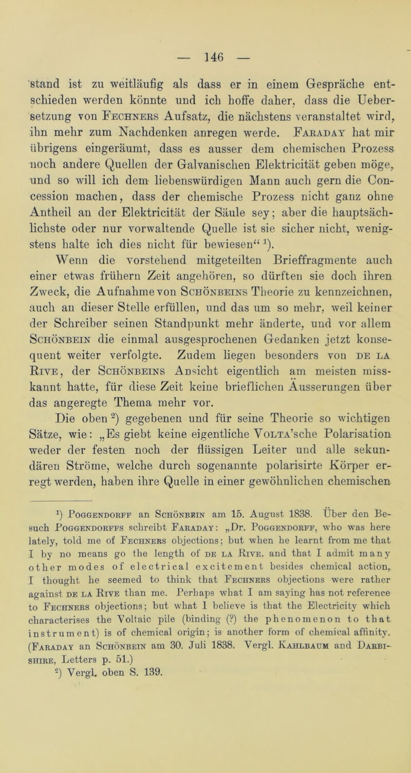 'stand ist zu weitläufig als dass er in einem Gespräche ent- schieden werden könnte und ich hoffe daher, dass die Ueber- setzung von Fechners Aufsatz, die nächstens veranstaltet wird, ihn mehr zum Nachdenken anregen werde. Faraday hat mir übrigens eingeräumt, dass es ausser dem chemischen Prozess noch andere Quellen der Galvanischen Elektricität geben möge, und so will ich dem liebenswürdigen Mann auch gern die Con- cession machen, dass der chemische Prozess nicht ganz ohne Antheil an der Elektricität der Säule sey; aber die hauptsäch- lichste oder nur vorwaltende Quelle ist sie sicher nicht, wenig- stens halte ich dies nicht für bewiesen“ J). Wenn die vorstehend mitgeteilten Brieffragmente auch einer etwas frühem Zeit angehören, so dürften sie doch ihren Zweck, die Aufnahme von Schönbeins Theorie zu kennzeichnen, auch an dieser Stelle erfüllen, und das um so mehr, weil keiner der Schreiber seinen Standpunkt mehr änderte, und vor allem Schönbein die einmal ausgesprochenen Gedanken jetzt konse- quent weiter verfolgte. Zudem liegen besonders von de la Rive, der Schönbeins Ansicht eigentlich am meisten miss- kannt hatte, für diese Zeit keiue brieflichen Äusserungen über das angeregte Thema mehr vor. Die oben * I 2) gegebenen und für seine Theorie so wichtigen Sätze, wie: „Es giebt keine eigentliche VoLTA’sche Polarisation weder der festen noch der flüssigen Leiter und alle sekun- dären Ströme, welche durch sogenannte polarisirte Körper er- regtwerden, haben ihre Quelle in einer gewöhnlichen chemischen 2) Poggendorff an Schönbein am 15. August 1838. Über den Be- such Poggendorffs schreibt Faraday: „Dr. Poggendorff, who was here lately, told me of Fechnebs objections; but wlien he learnt fromme that I by no means go the length of de la Bive. and that I admit many other modes of electrical excitement besides Chemical action, I thought he seemed to think that Fechners objections were rather against de la Kive than me. Perhap9 what I am saying has not reference to Fechners objections; but what 1 believe is that the Electricity which characterises the Vollaic pile (binding (?) the phenomenon to that instrum ent) is of Chemical origin; is another form of Chemical affinity. (Faraday an Schönbein am 30. Juli 1838. Vergl. Ivahlbaum and Darbi- shire, Letters p. 51.) 2) Vergl. oben S. 139.