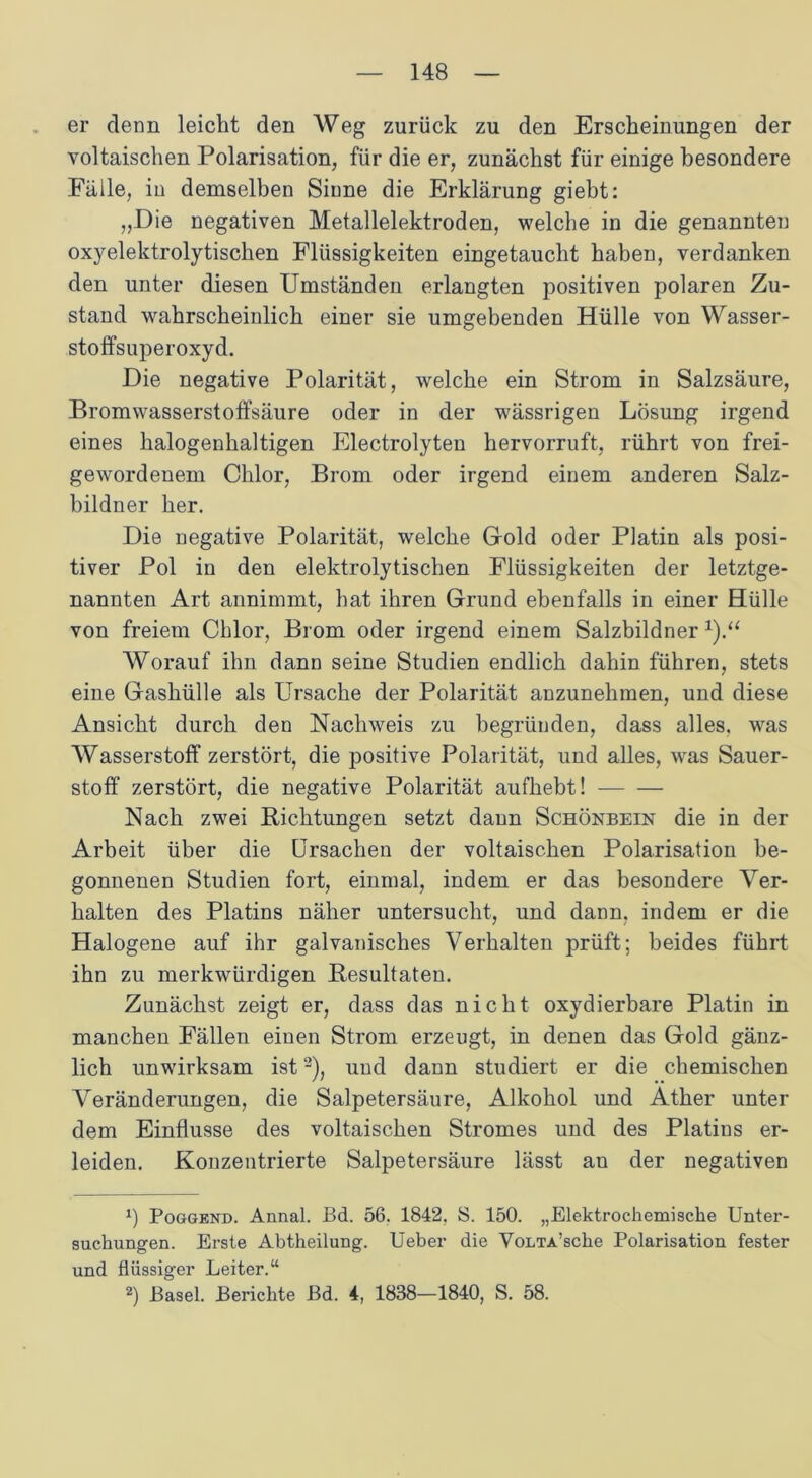 er denn leicht den Weg zurück zu den Erscheinungen der voltaischen Polarisation, für die er, zunächst für einige besondere Fälle, iu demselben Sinne die Erklärung giebt: „Die negativen Metallelektroden, welche in die genannten oxyelektrolytischen Flüssigkeiten eingetaucht haben, verdanken den unter diesen Umständen erlangten positiven polaren Zu- stand wahrscheinlich einer sie umgebenden Hülle von Wasser- stoffsuperoxyd. Die negative Polarität, welche ein Strom in Salzsäure, Bromwasserstoffsäure oder in der wässrigen Lösung irgend eines halogenhaltigen Electrolyten hervorruft, rührt von frei- gewordenem Chlor, Brom oder irgend einem anderen Salz- bildner her. Die negative Polarität, welche Gold oder Platin als posi- tiver Pol in den elektrolytischen Flüssigkeiten der letztge- nannten Art annimmt, hat ihren Grund ebenfalls in einer Hülle von freiem Chlor, Brom oder irgend einem Salzbildner *).“ Worauf ihn dann seine Studien endlich dahin führen, stets eine Gashülle als Ursache der Polarität anzunehmen, und diese Ansicht durch den Nachweis zu begründen, dass alles, was Wasserstoff zerstört, die positive Polarität, und alles, was Sauer- stoff zerstört, die negative Polarität aufhebt! Nach zwei Richtungen setzt dann Schönbein die in der Arbeit über die Ursachen der voltaischen Polarisation be- gonnenen Studien fort, einmal, indem er das besondere Ver- halten des Platins näher untersucht, und dann, indem er die Halogene auf ihr galvanisches Verhalten prüft; beides führt ihn zu merkwürdigen Resultaten. Zunächst zeigt er, dass das nicht oxydierbare Platin in manchen Fällen einen Strom erzeugt, in denen das Gold gänz- lich unwirksam ist* 2), und dann studiert er die chemischen Veränderungen, die Salpetersäure, Alkohol und Äther unter dem Einflüsse des voltaischen Stromes und des Platins er- leiden. Konzentrierte Salpetersäure lässt an der negativen *) Poggend. Annal. Bd. 56. 1842. S. 150. „Elektrochemische Unter- suchungen. Erste Abtheilung. Ueber die VoLTA’sche Polarisation fester und flüssiger Leiter.“ 2) Basel. Berichte Bd. 4, 1838—1840, S. 58.