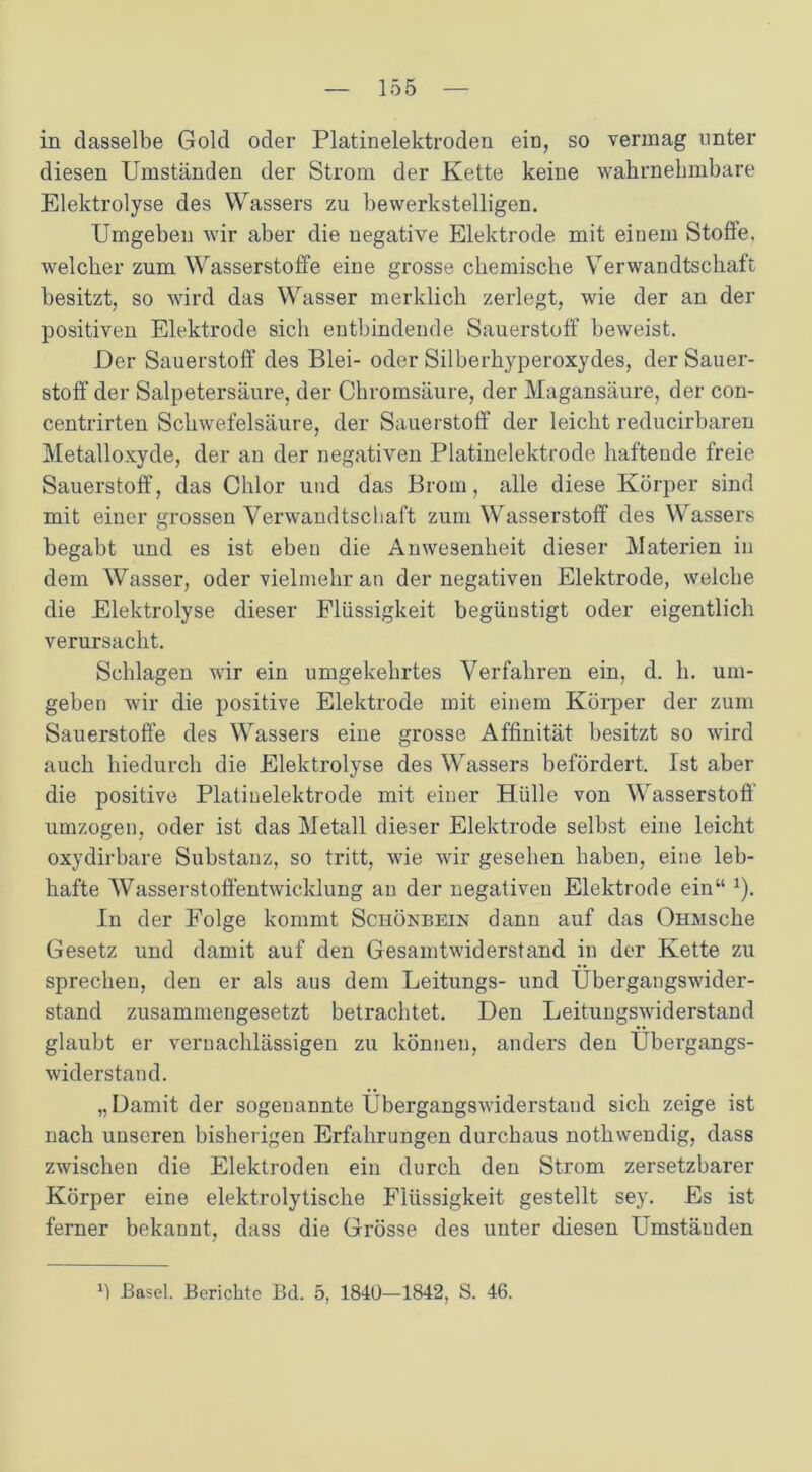 in dasselbe Gold oder Platinelektroden ein, so vermag unter diesen Umständen der Strom der Kette keine wahrnehmbare Elektrolyse des Wassers zu bewerkstelligen. Umgeben wir aber die negative Elektrode mit eiuem Stoffe, welcher zum Wasserstoffe eine grosse chemische Verwandtschaft besitzt, so wird das Wasser merklich zerlegt, wie der an der positiven Elektrode sich entbindende Sauerstoff beweist. Der Sauerstoff des Blei- oder Silberhyperoxydes, der Sauer- stoff der Salpetersäure, der Chromsäure, der Magansäure, der con- centrirten Schwefelsäure, der Sauerstoff der leicht reducirbaren Metalloxyde, der an der negativen Platinelektrode haftende freie Sauerstoff, das Chlor und das Brom, alle diese Körper sind mit einer grossen Verwandtschaft zum Wasserstoff des Wassers begabt und es ist ebeu die Anwesenheit dieser Materien in dem Wasser, oder vielmehr an der negativen Elektrode, welche die Elektrolyse dieser Flüssigkeit begünstigt oder eigentlich verursacht. Schlagen wir ein umgekehrtes Verfahren ein, d. h. um- geben wir die positive Elektrode mit einem Körper der zum Sauerstoffe des Wassers eine grosse Affinität besitzt so wird auch hiedurch die Elektrolyse des Wassers befördert. Ist aber die positive Platinelektrode mit einer Hülle von Wasserstoff umzogen, oder ist das Metall dieser Elektrode selbst eine leicht oxydirbare Substanz, so tritt, wie wir gesehen haben, eine leb- hafte Wasserstoffentwicklung an der negativen Elektrode ein“ *). In der Folge kommt Schönbein dann auf das ÜHMsche Gesetz und damit auf den Gesamtwiderstand in der Kette zu sprechen, den er als aus dem Leitungs- und Ubergangswider- stand zusammengesetzt betrachtet. Den Leitungswiderstand glaubt er vernachlässigen zu können, anders den Übergangs- widerstand. „Damit der sogenannte Übergangswiderstand sich zeige ist nach unseren bisherigen Erfahrungen durchaus nothwendig, dass zwischen die Elektroden ein durch den Strom zersetzbarer Körper eine elektrolytische Flüssigkeit gestellt sey. Es ist ferner bekannt, dass die Grösse des unter diesen Umständen