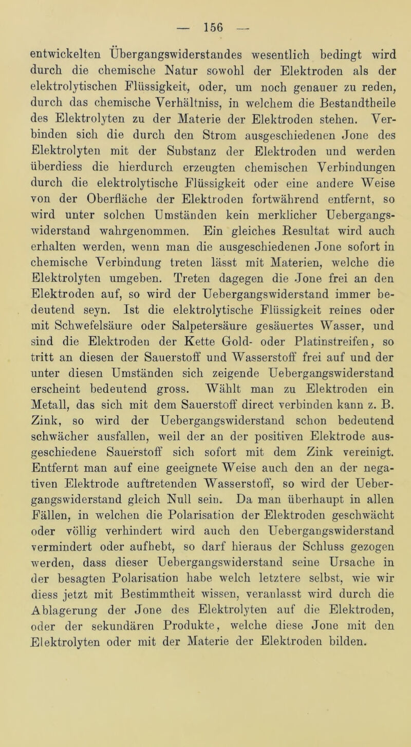 entwickelten Übergangswiderstandes wesentlich bedingt wird durch die chemische Natur sowohl der Elektroden als der elektrolytischen Flüssigkeit, oder, um noch genauer zu reden, durch das chemische Verhältnis, in welchem die Bestandteile des Elektrolyten zu der Materie der Elektroden stehen. Ver- binden sich die durch den Strom ausgeschiedenen Jone des Elektrolyten mit der Substanz der Elektroden und werden überdiess die hierdurch erzeugten chemischen Verbindungen durch die elektrolytische Flüssigkeit oder eine andere Weise von der Oberfläche der Elektroden fortwährend entfernt, so wird unter solchen Umständen kein merklicher Uebergangs- widerstand wahrgenommen. Ein gleiches Resultat wird auch erhalten werden, wenn man die ausgeschiedenen Jone sofort in chemische Verbindung treten lässt mit Materien, welche die Elektrolyten umgeben. Treten dagegen die Jone frei an den Elektroden auf, so wird der Uebergangswiderstand immer be- deutend seyn. Ist die elektrolytische Flüssigkeit reines oder mit Schwefelsäure oder Salpetersäure gesäuertes Wasser, und sind die Elektroden der Kette Gold- oder Platinstreifen, so tritt an diesen der Sauerstoff und Wasserstoff frei auf und der unter diesen Umständen sich zeigende Uebergangswiderstand erscheint bedeutend gross. Wählt man zu Elektroden ein Metall, das sich mit dem Sauerstoff direct verbinden kann z. B. Zink, so wird der Uebergangswiderstand schon bedeutend schwächer ausfallen, weil der an der positiven Elektrode aus- geschiedene Sauerstoff sich sofort mit dem Zink vereinigt. Entfernt man auf eine geeignete Weise auch den an der nega- tiven Elektrode auftretenden Wasserstoff, so wird der Ueber- gangswiderstand gleich Null sein. Da man überhaupt in allen Fällen, in welchen die Polarisation der Elektroden geschwächt oder völlig verhindert wird auch den Uebergangswiderstand vermindert oder aufhebt, so darf hieraus der Schluss gezogen werden, dass dieser Uebergangswiderstand seine Ursache in der besagten Polarisation habe welch letztere selbst, wie wir diess jetzt mit Bestimmtheit wissen, veranlasst wird durch die Ablagerung der Jone des Elektrolyten auf die Elektroden, oder der sekundären Produkte, welche diese Jone mit den Elektrolyten oder mit der Materie der Elektroden bilden.