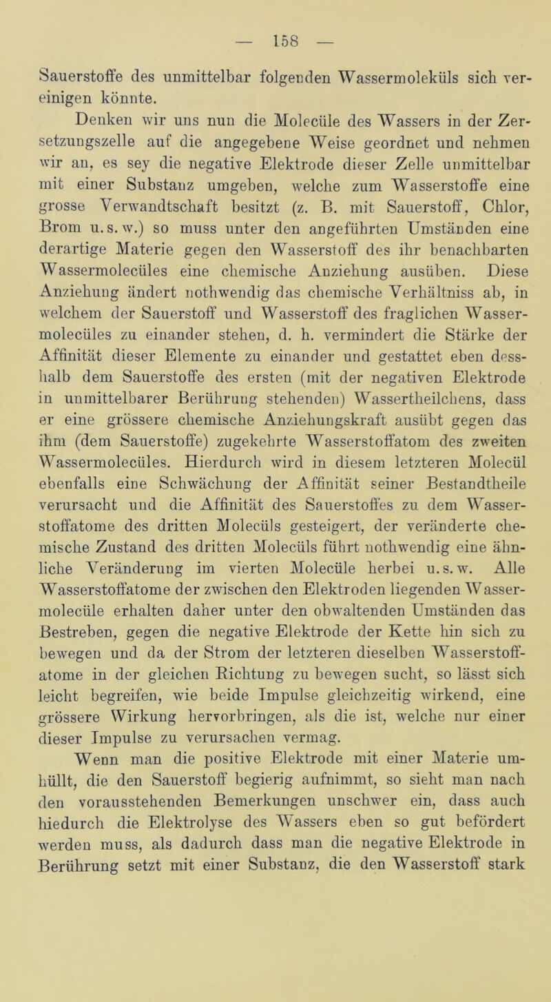 Sauerstoffe des unmittelbar folgenden Wassermoleküls sich ver- einigen könnte. Denken wir uns nun die Molecüle des Wassers in der Zer- setzungszelle auf die angegebene Weise geordnet und nehmen wir an, es sey die negative Elektrode dieser Zelle unmittelbar mit einer Substanz umgeben, welche zum Wasserstoffe eine grosse Verwandtschaft besitzt (z. B. mit Sauerstoff, Chlor, Brom u.s. w.) so muss unter den angeführten Umständen eine derartige Materie gegen den Wasserstoff des ihr benachbarten Wassermolecüles eine chemische Anziehung ausüben. Diese Anziehung ändert nothwendig das chemische Verhiiltniss ab, in welchem der Sauerstoff und Wasserstoff des fraglichen Wasser- molecüles zu einander stehen, d. h. vermindert die Stärke der Affinität dieser Elemente zu einander und gestattet eben dess- halb dem Sauerstoffe des ersten (mit der negativen Elektrode in unmittelbarer Berührung stehenden) Wassertheilchens, dass er eine grössere chemische Anziehungskraft ausiibt gegen das ihm (dem Sauerstoffe) zugekehrte Wasserstoffatom des zweiten Wassermolecüles. Hierdurch wird in diesem letzteren Molecül ebenfalls eine Schwächung der Affinität seiner Bestandteile verursacht und die Affinität des Sauerstoffes zu dem Wasser- stoffatome des dritten Molecüls gesteigert, der veränderte che- mische Zustand des dritten Molecüls führt nothwendig eine ähn- liche Veränderung im vierten Molecüle herbei u.s.w. Alle Wasserstoffatome der zwischen den Elektroden liegenden Wasser- molecüle erhalten daher unter den obwaltenden Umständen das Bestreben, gegen die negative Elektrode der Kette hin sich zu bewegen und da der Strom der letzteren dieselben Wasserstoff- atome in der gleichen Richtung zu bewegen sucht, so lässt sich leicht begreifen, wie beide Impulse gleichzeitig wirkend, eine grössere Wirkung hervorbringen, als die ist, welche nur einer dieser Impulse zu verursachen vermag. Wenn man die positive Elektrode mit einer Materie um- hüllt, die den Sauerstoff begierig aufnimmt, so sieht man nach den vorausstehenden Bemerkungen unschwer ein, dass auch hiedurch die Elektrolyse des Wassers eben so gut befördert werden muss, als dadurch dass man die negative Elektrode in Berührung setzt mit einer Substanz, die den Wasserstoff stark