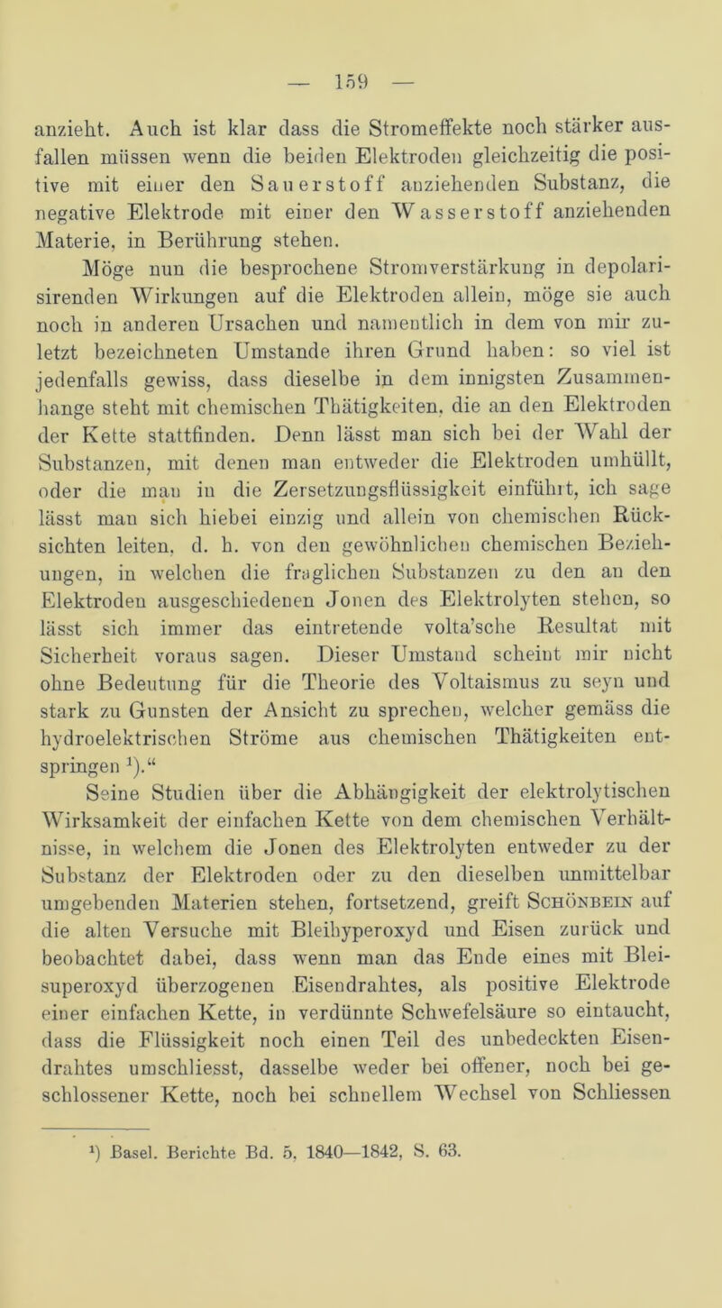 anzieht. Auch ist klar dass die Stromeffekte noch stärker aus- fallen müssen wenn die beiden Elektroden gleichzeitig die posi- tive mit einer den Sauerstoff anziehenden Substanz, die negative Elektrode mit einer den Wasserstoff anziehenden Materie, in Berührung stehen. Möge nun die besprochene Stromverstärkung in depolari- sirenden Wirkungen auf die Elektroden allein, möge sie auch noch in anderen Ursachen und namentlich in dem von mir zu- letzt bezeichneten Umstande ihren Grund haben: so viel ist jedenfalls gewiss, dass dieselbe in dem innigsten Zusammen- hänge steht mit chemischen Thätigkeiten, die an den Elektroden der Kette stattfinden. Denn lässt man sich bei der Wahl der Substanzen, mit denen man entweder die Elektroden umhüllt, oder die mau in die Zersetzungsflüssigkeit einfühlt, ich sage lässt mau sich hiebei einzig und allein von chemischen Rück- sichten leiten, d. h. von den gewöhnlichen chemischen Bezieh- ungen, in welchen die fraglichen Substanzen zu den an den Elektroden ausgeschiedenen Jonen des Elektrolyten stehen, so lässt sich immer das eintretende volta’sche Resultat mit Sicherheit voraus sagen. Dieser Umstand scheint mir nicht ohne Bedeutung für die Theorie des Voltaismus zu seyn und stark zu Gunsten der Ansicht zu sprechen, welcher gemäss die hydroelektrischen Ströme aus chemischen Thätigkeiten ent- springen 1).“ Seine Studien über die Abhängigkeit der elektrolytischen Wirksamkeit der einfachen Kette von dem chemischen Verhält- nisse, in welchem die Jonen des Elektrolyten entweder zu der Substanz der Elektroden oder zu den dieselben unmittelbar umgebenden Materien stehen, fortsetzend, greift Schönbein auf die alten Versuche mit Bleihyperoxyd und Eisen zurück und beobachtet dabei, dass wenn man das Ende eines mit Blei- superoxyd überzogenen Eisendrahtes, als positive Elektrode einer einfachen Kette, in verdünnte Schwefelsäure so eintaucht, dass die Flüssigkeit noch einen Teil des unbedeckten Eisen- drahtes umschliesst, dasselbe weder bei offener, noch bei ge- schlossener Kette, noch bei schnellem Wechsel von Schliessen