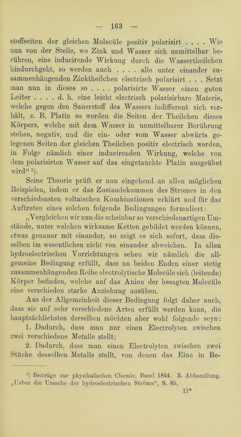 stoffseiten der gleichen Molecüle positiv polarisirt .... Wie nun von der Stelle, wo Zink und Wasser sich unmittelbar be- rühren, eine inducirende Wirkung durch die Wassertheilchen hindurchgeht, so werden auch .... alle unter einander zu- sammenhängenden Zinktheilchen electrisch polarisirt . . . Setzt man nun in dieses so ... . polarisirte Wasser einen guten Leiter . . . . d. h. eine leicht electrisch polarisirbare Materie, welche gegen den Sauerstoff des Wassers indifferent sich ver- hält, z. B. Platin so werden die Seiten der Theilchen dieses Körpers, welche mit dem Wasser in unmittelbarer Berührung stehen, negativ, und die ein- oder vom Wasser abwärts ge- legenen Seiten der gleichen Theilchen positiv electrisch werden, in Folge nämlich einer inducirenden Wirkung, welche von dem polarisirten Wasser auf das eingetauchte Platin ausgeübet wird“*). Seine Theorie prüft er nun eingehend an allen möglichen Beispielen, indem er das Zustandekommen des Stromes in den verschiedensten voltaischen Kombinationen erklärt und für das Auftreten eines solchen folgende Bedingungen formuliert: „Vergleichen wir nun die scheinbar so verschiedenartigen Um- stände, unter welchen wirksame Ketten gebildet werden können, etwas genauer mit einander, so zeigt es sich sofort, dass die- selben im wesentlichen nicht von einander abweichen. In allen hydroelectrischen Vorrichtungen sehen wir nämlich die all- gemeine Bedingung erfüllt, dass an beiden Enden einer stetig zusammenhängenden Reihe electrolytische Molecüle sich (leitende) Körper befinden, welche auf das Anion der besagten Molecüle eine verschieden starke Anziehung ausüben. Aus der Allgemeinheit dieser Bedingung folgt daher auch, dass sie auf sehr verschiedene Arten erfüllt werden kann, die hauptsächlichsten derselben möchten aber wohl folgende seyn: 1. Dadurch, dass man nur einen Electrolyten zwischen zwei verschiedene Metalle stellt; 2. Dadurch, dass man einen Electrolyten zwischen zwei Stücke desselben Metalls stellt, von denen das Eine in Be- *) Beiträge zur physikalischen Chemie, Basel 1844. 3. Abhandlung. „Ueber die Ursache der hydroelectrischen Ströme“, S. 85. 11*