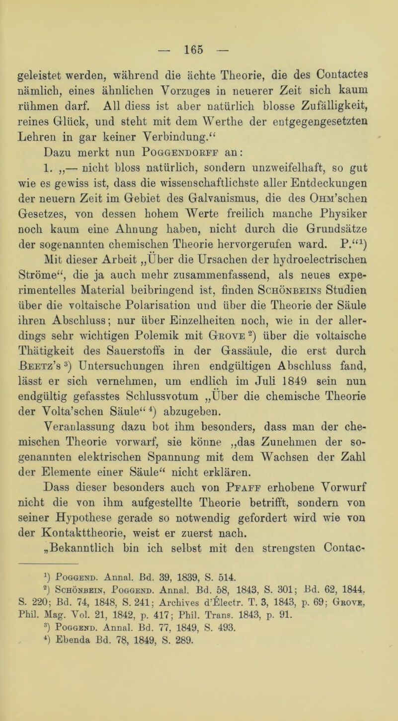 geleistet werden, während die ächte Theorie, die des Contactes nämlich, eines ähnlichen Vorzuges in neuerer Zeit sich kaum rühmen darf. All diess ist aber natürlich blosse Zufälligkeit, reines Glück, und steht mit dem Werthe der entgegengesetzten Lehren in gar keiner Verbindung.“ Dazu merkt nun Poggendorff an: 1. ,,— nicht bloss natürlich, sondern unzweifelhaft, so gut wie es gewiss ist, dass die wissenschaftlichste aller Entdeckungen der neuern Zeit im Gebiet des Galvanismus, die des OHJu’schen Gesetzes, von dessen hohem Werte freilich manche Physiker noch kaum eine Ahnung haben, nicht durch die Grundsätze der sogenannten chemischen Theorie hervorgerufen ward. P.“1) Mit dieser Arbeit „Über die Ursachen der hydroelectrischen Ströme“, die ja auch mehr zusammenfassend, als neues expe- rimentelles Material beibringend ist, finden Schönbeins Studien über die voltaische Polarisation und über die Theorie der Säule ihren Abschluss; nur über Einzelheiten noch, wie in der aller- dings sehr wichtigen Polemik mit Grove 2) über die voltaische Thätigkeit des Sauerstoffs in der Gassäule, die erst durch Beetz’s 3) Untersuchungen ihren endgültigen Abschluss fand, lässt er sich vernehmen, um endlich im Juli 1849 sein nun endgültig gefasstes Schlussvotum „Über die chemische Theorie der Volta’schen Säule“4) abzugeben. Veranlassung dazu bot ihm besonders, dass man der che- mischen Theorie vorwarf, sie könne „das Zunehmen der so- genannten elektrischen Spannung mit dem Wachsen der Zahl der Elemente einer Säule“ nicht erklären. Dass dieser besonders auch von Pfaff erhobene Vorwurf nicht die von ihm aufgestellte Theorie betrifft, sondern von seiner Hypothese gerade so notwendig gefordert wird wie von der Kontakttheorie, weist er zuerst nach. „Bekanntlich bin ich selbst mit den strengsten Contac- Poggend. Annal. Bd. 39, 1839, S. 514. 2) Schönbein, Poggend. Annal. Bd. 58, 1843, S. 301; Bd. 62, 1844. S. 220; Bd. 74, 1848, S. 241; Archives d’Electr. T. 3, 1843, p. 69; Grove, Phil. Mag. Yol. 21, 1842, p. 417; Phil. Trans. 1843, p. 91. 3) Poggend. Annal. Bd. 77, 1849, S. 493. 4) Ebenda Bd. 78, 1849, S. 289.