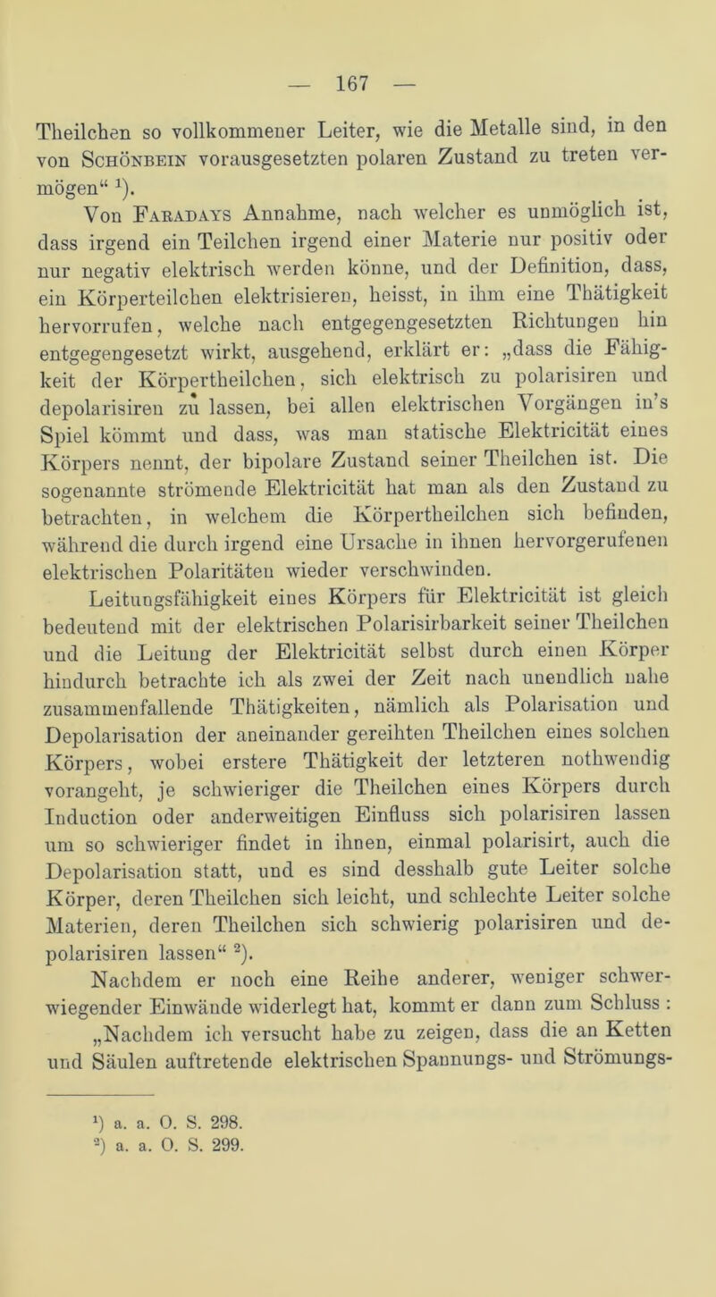Theilchen so vollkommener Leiter, wie die Metalle sind, in den von Schönbein vorausgesetzten polaren Zustand zu treten ver- mögen“ 1). Von Faradays Annahme, nach welcher es unmöglich ist, dass irgend ein Teilchen irgend einer Materie nur positiv oder nur negativ elektrisch werden könne, und der Definition, dass, ein Körperteilchen elektrisieren, heisst, in ihm eine Thätigkeit hervorrufen, welche nach entgegengesetzten Richtungen hin entgegengesetzt wirkt, ausgehend, erklärt er: „dass die Fähig- keit der Körpertheilclien, sich elektrisch zu polarisiren und depolarisiren zu lassen, bei allen elektrischen V orgängen in s Spiel kömmt und dass, was man statische Elektricität eines Körpers nennt, der bipolare Zustand seiner Theilchen ist. Die sogenannte strömende Elektricität hat man als den Zustand zu betrachten, in welchem die Körpertheilclien sich befinden, während die durch irgend eine Ursache in ihnen hervorgerulenen elektrischen Polaritäten wieder verschwinden. Leitungsfähigkeit eines Körpers für Elektricität ist gleich bedeutend mit der elektrischen Polarisirbarkeit seiner Theilchen und die Leitung der Elektricität selbst durch einen Körper hindurch betrachte ich als zw^ei der Zeit nach unendlich nahe zusammenfallende Thätigkeiten, nämlich als Polarisation und Depolarisation der aneinander gereihten Theilchen eines solchen Körpers, wobei erstere Thätigkeit der letzteren nothwendig vorangeht, je schwieriger die Theilchen eines Körpers durch Induction oder anderweitigen Einfluss sich polarisiren lassen um so schwieriger findet in ihnen, einmal polarisirt, auch die Depolarisation statt, und es sind desshalb gute Leiter solche Körper, deren Theilchen sich leicht, und schlechte Leiter solche Materien, deren Theilchen sich schwierig polarisiren und de- polarisiren lassen“ 2). Nachdem er noch eine Reihe anderer, weniger schwer- wiegender Einwände widerlegt hat, kommt er dann zum Schluss : „Nachdem ich versucht habe zu zeigen, dass die an Ketten und Säulen auftretende elektrischen Spaunungs- und Strömungs- *) a. a. O. S. 298.