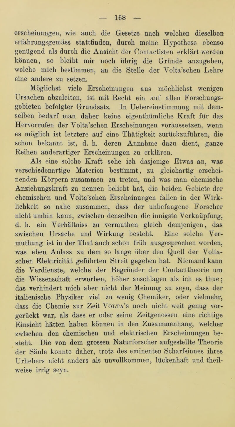 erscheinungen, wie auch die Gesetze nach welchen dieselben erfahrungsgemäss stattfinden, durch meine Hypothese ebenso genügend als durch die Ansicht der Contactisten erklärt werden können, so bleibt mir noch übrig die Gründe anzugeben, welche mich bestimmen, an die Stelle der Yolta’schen Lehre eine andere zu setzen. Möglichst viele Erscheinungen aus möchlichst wenigen Ursachen abzuleiten, ist mit Recht ein auf allen Forschungs- gebieten befolgter Grundsatz. In Uebereinstimmung mit dem- selben bedarf man daher keine eigenthümliche Kraft für das Hervorrufen der Volta’schen Erscheinungen voraussetzen, wenn es möglich ist letztere auf eine Thätigkeit zurückzuführen, die schon bekannt ist, d. h. deren Annahme dazu dient, ganze Reihen anderartiger Erscheinungen zu erklären. Als eine solche Kraft sehe ich dasjenige Etwas an, was verschiedenartige Materien bestimmt, zu gleichartig erschei- nenden Körpern zusammen zu treten, und was man chemische Anziehungskraft zu nennen beliebt hat, die beiden Gebiete der chemischen und Yolta’schen Erscheinungen fallen in der Wirk- lichkeit so nahe zusammen, dass der unbefangene Forscher nicht umhin kann, zwischen denselben die innigste Verknüpfung, d. h. ein YTerhältniss zu vermuthen gleich demjenigen, das zwischen Ursache und Wirkung besteht. Eine solche Ver- muthung ist in der That auch schon früh ausgesprochen worden, was eben Anlass zu dem so lange über den Quell der Volta- schen Elektricität geführten Streit gegeben hat. Niemand kann die Verdienste, welche der Begründer der Contacttheorie um die Wissenschaft erworben, höher anschlagen als ich es thue; das verhindert mich aber nicht der Meinung zu seyn, dass der italienische Physiker viel zu wenig Chemiker, oder vielmehr, dass die Chemie zur Zeit Volta’s noch nicht weit genug vor- gerückt war, als dass er oder seine Zeitgenossen eine richtige Einsicht hätten haben können in den Zusammenhang, welcher zwischen den chemischen und elektrischen Erscheinungen be- steht. Die von dem grossen Naturforscher aufgestellte Theorie der Säule konnte daher, trotz des eminenten Scharfsinnes ihres Urhebers nicht anders als unvollkommen, lückenhaft und theil- weise irrig seyn.