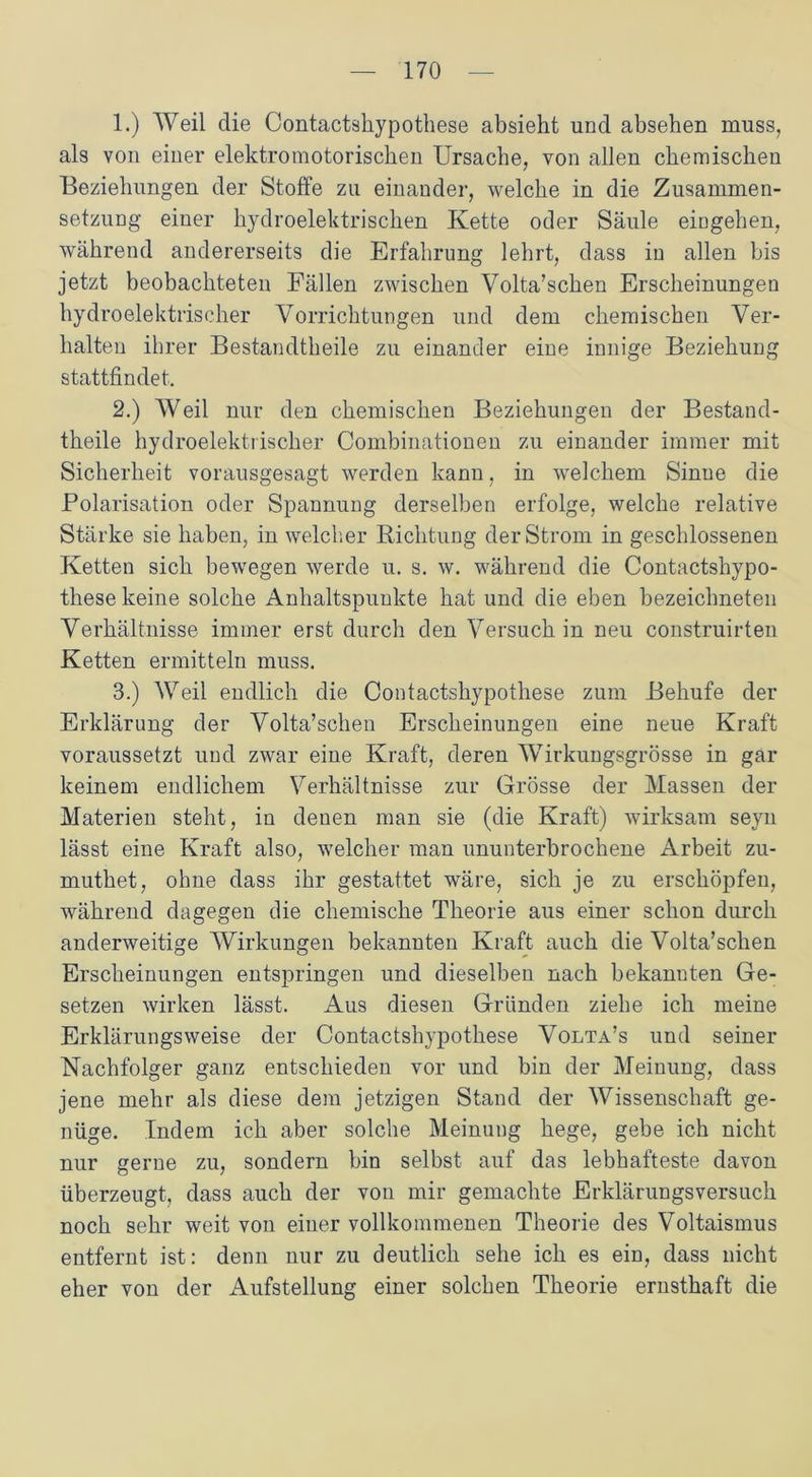 1. ) Weil die Contactshypothese absieht und absehen muss, als von einer elektromotorischen Ursache, von allen chemischen Beziehungen der Stoffe zu einander, welche in die Zusammen- setzung einer hydroelektrischen Kette oder Säule eingehen, während andererseits die Erfahrung lehrt, dass in allen bis jetzt beobachteten Fällen zwischen Volta’schen Erscheinungen hydroelektrischer Vorrichtungen und dem chemischen Ver- halten ihrer Bestandtheile zu einander eine innige Beziehung stattfindet. 2. ) Weil nur den chemischen Beziehungen der Bestand- theile hydroelektrischer Combinationen zu einander immer mit Sicherheit vorausgesagt werden kann, in welchem Sinne die Polarisation oder Spannung derselben erfolge, welche relative Stärke sie haben, in welcher Richtung der Strom in geschlossenen Ketten sich bewegen werde u. s. w. während die Contactshypo- these keine solche Anhaltspunkte hat und die eben bezeichneten Verhältnisse immer erst durch den Versuch in neu construirten Ketten ermitteln muss. 3. ) Weil endlich die Contactshypothese zum Behufe der Erklärung der Volta’schen Erscheinungen eine neue Kraft voraussetzt und zwar eine Kraft, deren Wirkungsgrösse in gar keinem endlichem Verhältnisse zur Grösse der Massen der Materien steht, in denen man sie (die Kraft) wirksam seyn lässt eine Kraft also, welcher man ununterbrochene Arbeit zu- muthet, ohne dass ihr gestattet wäre, sich je zu erschöpfen, während dagegen die chemische Theorie aus einer schon durch anderweitige Wirkungen bekannten Kraft auch die Volta’schen Erscheinungen entspringen und dieselben nach bekannten Ge- setzen wirken lässt. Aus diesen Gründen ziehe ich meine Erklärungsweise der Contactshypothese Volta’s und seiner Nachfolger ganz entschieden vor und bin der Meinung, dass jene mehr als diese dem jetzigen Stand der Wissenschaft ge- nüge. Indem ich aber solche Meinung hege, gebe ich nicht nur gerne zu, sondern bin selbst auf das lebhafteste davon überzeugt, dass auch der von mir gemachte Erklärungsversuch noch sehr weit von einer vollkommenen Theorie des Voltaismus entfernt ist: denn nur zu deutlich sehe ich es ein, dass nicht eher von der Aufstellung einer solchen Theorie ernsthaft die