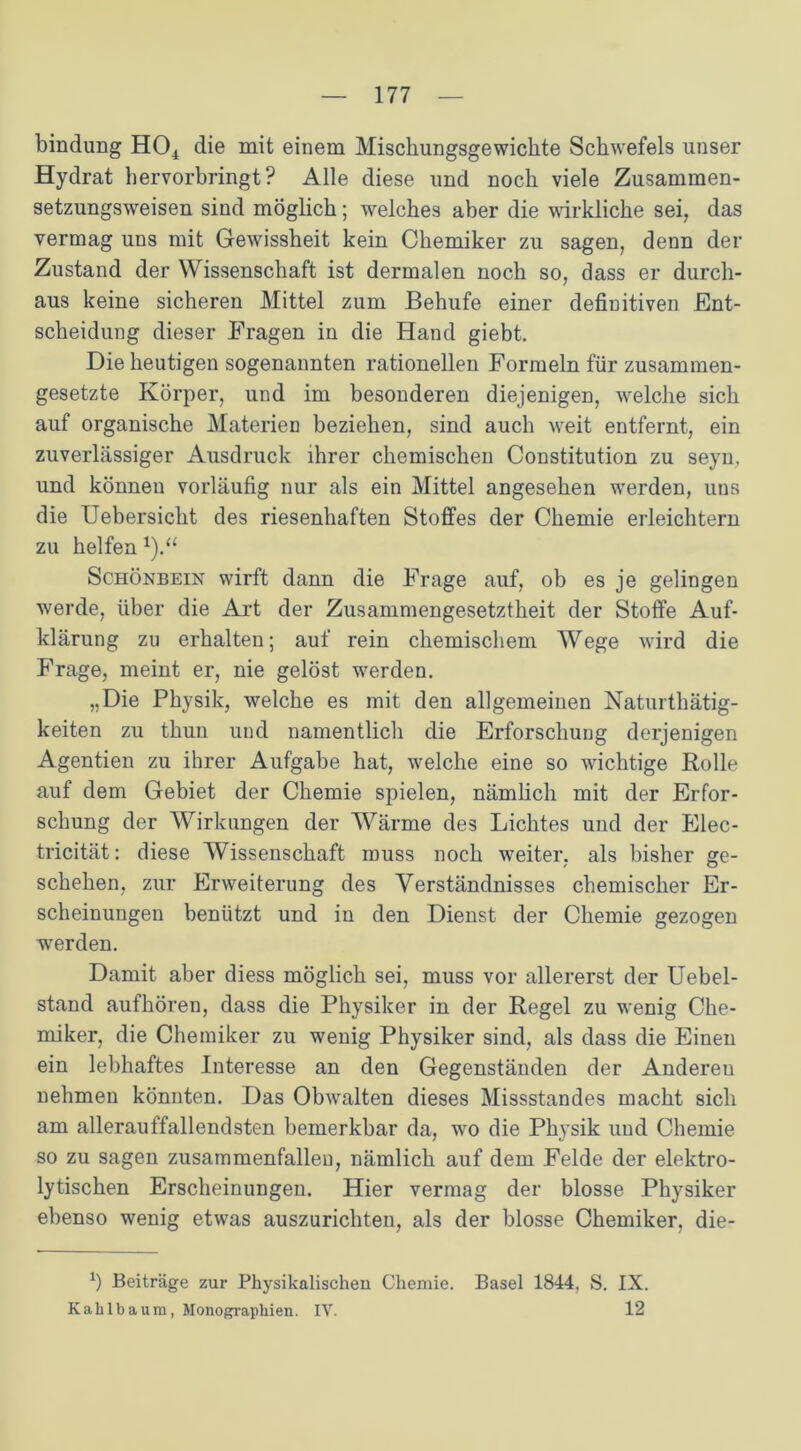 bindung H04 die mit einem Mischungsgewickte Schwefels unser Hydrat hervorbringt? Alle diese und noch viele Zusammen- setzungsweisen sind möglich; welches aber die wirkliche sei, das vermag uns mit Gewissheit kein Chemiker zu sagen, denn der Zustand der Wissenschaft ist dermalen noch so, dass er durch- aus keine sicheren Mittel zum Behufe einer definitiven Ent- scheidung dieser Fragen in die Hand giebt. Die heutigen sogenannten rationellen Formeln für zusammen- gesetzte Körper, und im besonderen diejenigen, welche sich auf organische Materien beziehen, sind auch weit entfernt, ein zuverlässiger Ausdruck ihrer chemischen Constitution zu seyu, und können vorläufig nur als ein Mittel angesehen werden, uns die Uebersicht des riesenhaften Stoffes der Chemie erleichtern zu helfen Schönbein wirft dann die Frage auf, ob es je gelingen werde, über die Art der Zusammengesetztheit der Stoffe Auf- klärung zu erhalten; auf rein chemischem Wege wird die Frage, meint er, nie gelöst werden. „Die Physik, welche es mit den allgemeinen Naturthätig- keiten zu thun und namentlich die Erforschung derjenigen Agentien zu ihrer Aufgabe hat, welche eine so wichtige Rolle auf dem Gebiet der Chemie spielen, nämlich mit der Erfor- schung der Wirkungen der Wärme des Lichtes und der Elec- tricität: diese Wissenschaft muss noch weiter, als bisher ge- schehen, zur Erweiterung des Verständnisses chemischer Er- scheinungen benützt und in den Dienst der Chemie gezogen werden. Damit aber diess möglich sei, muss vor allererst der Uebel- stand aufhören, dass die Physiker in der Regel zu wenig Che- miker, die Chemiker zu wenig Physiker sind, als dass die Einen ein lebhaftes Interesse an den Gegenständen der Anderen nehmen könnten. Das Obwalten dieses Missstandes macht sich am allerauffallendsten bemerkbar da, wo die Physik und Chemie so zu sagen zusammenfallen, nämlich auf dem Felde der elektro- lytischen Erscheinungen. Hier vermag der blosse Physiker ebenso wenig etwas auszurichten, als der blosse Chemiker, die- Ö Beiträge zur Physikalischen Chemie. Basel 1844, S. IX. Kahlbaum, Monographien. IV. 12