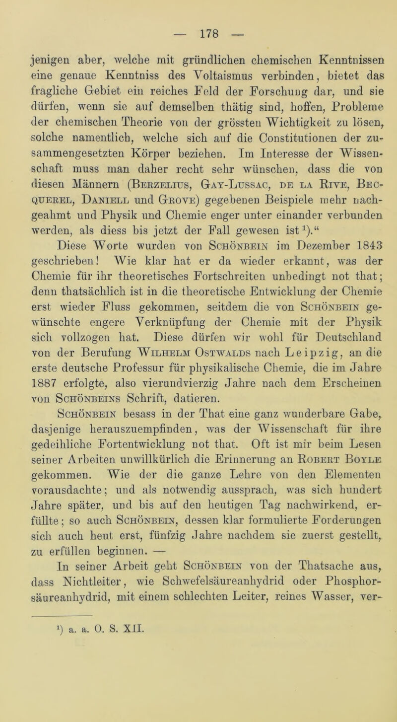 jenigen aber, welche mit gründlichen chemischen Kenntnissen eine genaue Kenntniss des Voltaismus verbinden, bietet das fragliche Gebiet ein reiches Feld der Forschung dar, und sie dürfen, wenn sie auf demselben thätig sind, hoffen, Probleme der chemischen Theorie von der grössten Wichtigkeit zu lösen, solche namentlich, welche sich auf die Constitutionen der zu- sammengesetzten Körper beziehen. Im Interesse der Wissen- schaft muss man daher recht sehr wünschen, dass die von diesen Männern (Berzelius, Gay-Lussac, de la Riye, Bec- querel, Daniele und Grove) gegebenen Beispiele mehr nach- geahmt und Physik und Chemie enger unter einander verbunden werden, als diess bis jetzt der Fall gewesen ist1).“ Diese Worte wurden von Schönbein im Dezember 1843 geschrieben! Wie klar hat er da wieder erkannt, was der Chemie für ihr theoretisches Fortschreiten unbedingt not that; denn thatsächlich ist in die theoretische Entwicklung der Chemie erst wieder Fluss gekommen, seitdem die von Schönbein ge- wünschte engere Verknüpfung der Chemie mit der Physik sich vollzogen hat. Diese dürfen wir wohl für Deutschland von der Berufung Wilhelm Ostwalds nach Leipzig, an die erste deutsche Professur für physikalische Chemie, die im Jahre 1887 erfolgte, also vierundvierzig Jahre nach dem Erscheinen von Schönbeins Schrift, datieren. Schönbein besass in der That eine ganz wunderbare Gabe, dasjenige herauszuempfinden, was der Wissenschaft für ihre gedeihliche Fortentwicklung not that. Oft ist mir beim Lesen seiner Arbeiten unwillkürlich die Erinnerung an Robert Boyle gekommen. Wie der die ganze Lehre von den Elementen vorausdachte; und als notwendig aussprach, was sich hundert Jahre später, und bis auf den heutigen Tag nachwirkend, er- füllte ; so auch Schönbein, dessen klar formulierte Forderungen sich auch heut erst, fünfzig Jahre nachdem sie zuerst gestellt, zu erfüllen beginnen. — In seiner Arbeit geht Schönbein von der Thatsache aus, dass Nichtleiter, wie Schwefelsäureanhydrid oder Phosphor- säureanhydrid, mit einem schlechten Leiter, reines Wasser, ver-