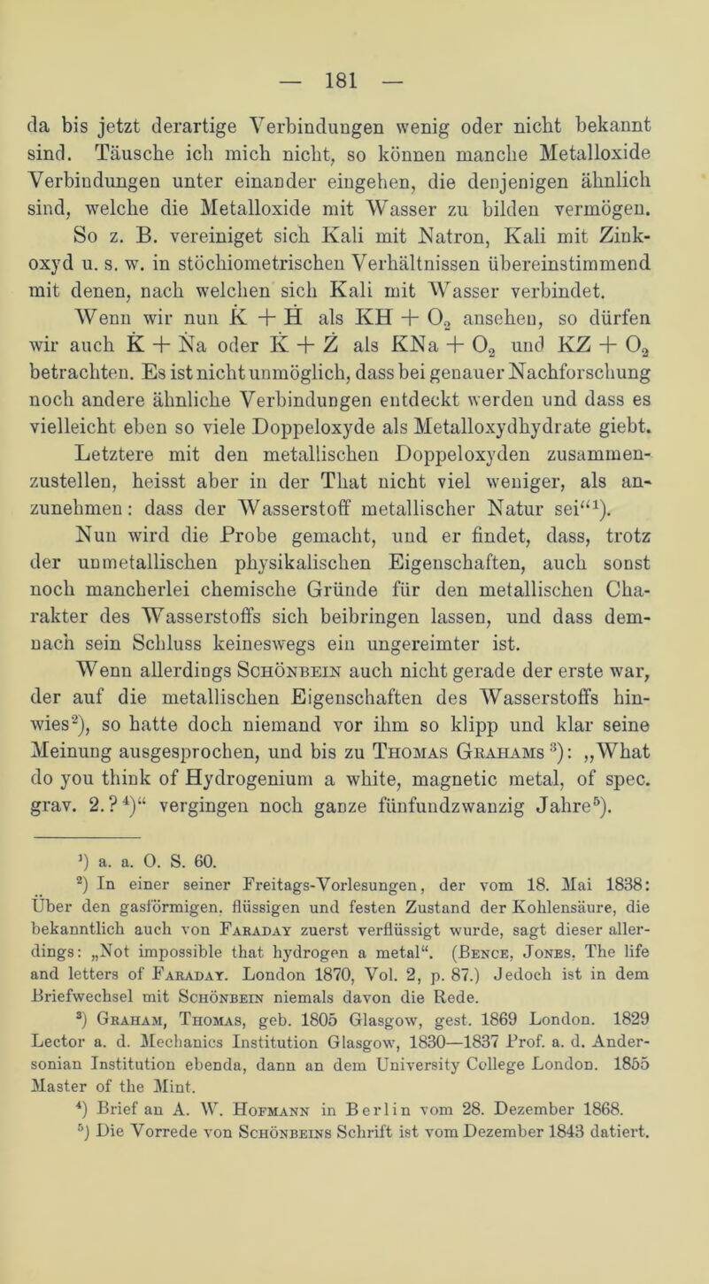 da bis jetzt derartige Verbindungen wenig oder nicht bekannt sind. Täusche ich mich nicht, so können manche Metalloxide Verbindungen unter einander eingehen, die denjenigen ähnlich sind, welche die Metalloxide mit Wasser zu bilden vermögen. So z. B. vereiniget sich Kali mit Natron, Kali mit Ziuk- oxyd u. s. w. in stöchiometrischen Verhältnissen übereinstimmend mit denen, nach welchen sich Kali mit Wasser verbindet. Wenn wir nun K + H als KH + 02 anseheu, so dürfen wir auch K + Na oder K + Z als KNa + 02 und KZ + 02 betrachten. Es ist nicht unmöglich, dass bei genauer Nachforschung noch andere ähnliche Verbindungen entdeckt werden und dass es vielleicht eben so viele .Doppeloxyde als Metalloxydhydrate giebt. Letztere mit den metallischen Doppeloxyden zusammen- zustellen, heisst aber in der That nicht viel weniger, als an- zunehmen : dass der Wasserstoff metallischer Natur sei“1). Nun wird die Probe gemacht, und er findet, dass, trotz der unmetallischen physikalischen Eigenschaften, auch sonst noch mancherlei chemische Gründe für den metallischen Cha- rakter des Wasserstoffs sich beibringen lassen, und dass dem- nach sein Schluss keineswegs ein ungereimter ist. Wenn allerdings Schönbein auch nicht gerade der erste war, der auf die metallischen Eigenschaften des Wasserstoffs hin- wies2), so hatte doch niemand vor ihm so klipp und klar seine Meinung ausgesprochen, und bis zu Thomas Grahams3): „What do you think of Hydrogenium a white, magnetic metal, of spec. grav. 2.?4)“ vergingen noch ganze fünfundzwanzig Jahre5). ]) a. a. 0. S. 60. 2) In einer seiner Freitags-Vorlesungen, der vom 18. Mai 1838: Uber den gasförmigen, flüssigen und festen Zustand der Kohlensäure, die bekanntlich auch von Fahaday zuerst verflüssigt wurde, sagt dieser aller- dings: „Not impossible that. hydrogen a metal“. (Bence, Jones, The life and letters of Faraday. London 1870, Vol. 2, p. 87.) Jedoch ist in dem Briefwechsel mit Schönbein niemals davon die Rede. 3) Graham, Thomas, geb. 1805 Glasgow, gest. 1869 London. 1829 Lector a. d. Meclianics Institution Glasgow, 1830—1837 Brof. a. d. Ander- sonian Institution ebenda, dann an dem University College London. 1855 Master of the Mint. 4) Brief an A. W. Hofmann in Berlin vom 28. Dezember 1868. r°) Die Vorrede von Schönbeins Schrift ist vom Dezember 1843 datiert.