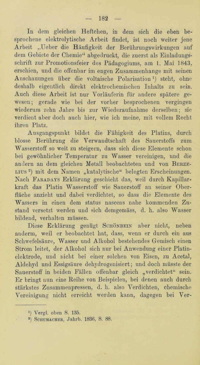 In dem gleichen Heftchen, in dem sich die eben be- sprochene elektrolytische Arbeit findet, ist noch weiter jene Arbeit ,,Ueber die Häufigkeit der Berühruugswirkungen auf dem Gebiete der Chemie“ abgedruckt, die zuerst als Einladungs- schrift zur Promotionsfeier des Pädagogiums, am 1. Mai 1843, erschien, und die offenbar im engen Zusammenhänge mit seinen Anschauungen über die voltaische Polarisation1) steht, ohne deshalb eigentlich direkt elektrochemischen Inhalts zu sein. Auch diese Arbeit ist nur Vorläuferin für andere spätere ge- wesen ; gerade wie bei der vorher besprochenen vergingen wiederum zehn Jahre bis zur Wiederaufnahme derselben; sie verdient aber doch auch hier, wie ich meine, mit vollem Recht ihren Platz. Ausgangspunkt bildet die Fähigkeit des Platins, durch blosse Berührung die Verwandtschaft des Sauerstoffs zum Wasserstoff so weit zu steigern, dass sich diese Elemente schon bei gewöhnlicher Temperatur zu Wasser vereinigen, und die andern an dem gleichen Metall beobachteten und von Berze- lius 2) mit dem Namen „katalytische“ belegten Erscheinungen. Nach Faradays Erklärung geschieht das, weil durch Kapillar- kraft das Platin Wasserstoff wie Sauerstoff an seiner Ober- fläche anzieht und dabei verdichtet, so dass die Elemente des Wassers in einen dem status nascens nahe kommenden Zu- stand versetzt werden und sich demgemäss, d. h. also Wasser bildend, verhalten müssen. Diese Erklärung genügt Schönbein aber nicht, neben anderm, weil er beobachtet hat, dass, wenn er durch ein aus Schwefelsäure, Wasser und Alkohol bestehendes Gemisch einen Strom leitet, der Alkohol sich nur bei Anwendung einer Platin- elektrode, und nicht bei einer solchen von Eisen, zu Acetal, Aldehyd und Essigsäure dehydrogenisiert; und doch müsste der Sauerstoff in beiden Fällen offenbar gleich „verdichtet“ sein. Er bringt nun eine Reihe von Beispielen, bei denen auch durch stärkstes Zusammenpressen, d. h. also Verdichten, chemische Vereinigung nicht erreicht werden kann, dagegen bei Ver- 1) Vergl. oben S. 135. 2) Schumacher, Jakrb. 1836. S. 88.