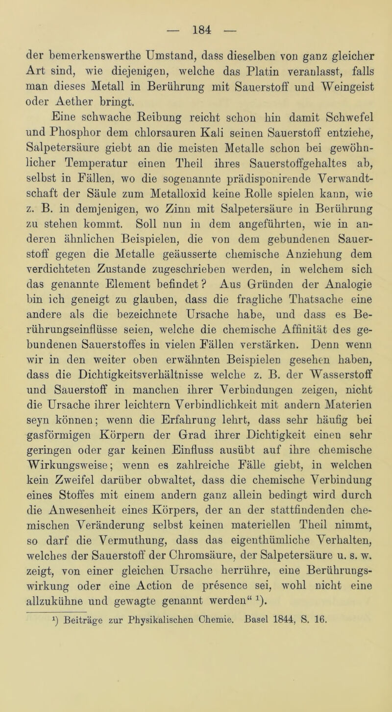 der bemerkenswerthe Umstand, dass dieselben von ganz gleicher Art sind, wie diejenigen, welche das Platin veranlasst, falls man dieses Metall in Berührung mit Sauerstoff und Weingeist oder Aether bringt. Eine schwache Reibung reicht schon hin damit Schwefel und Phosphor dem chlorsauren Kali seinen Sauerstoff entziehe, Salpetersäure giebt an die meisten Metalle schon bei gewöhn- licher Temperatur einen Theil ihres Sauerstoffgehaltes ab, selbst in Fällen, wo die sogenannte prädisponirende Verwandt- schaft der Säule zum Metalloxid keine Rolle spielen kann, wie z. B. in demjenigen, wo Zinn mit Salpetersäure in Berührung zu stehen kommt. Soll nun in dem angeführten, wie in an- deren ähnlichen Beispielen, die von dem gebundenen Sauer- stoff gegen die Metalle geäusserte chemische Anziehung dem verdichteten Zustande zugeschrieben werden, in welchem sich das genannte Element befindet ? Aus Gründen der Analogie bin ich geneigt zu glauben, dass die fragliche Thatsache eine andere als die bezeichnete Ursache habe, und dass es Be- rührungseinflüsse seien, welche die chemische Affinität des ge- bundenen Sauerstoffes in vielen Fällen verstärken. Denn wenn wir in den weiter oben erwähnten Beispielen gesehen haben, dass die Dichtigkeitsverhältnisse welche z. B. der Wasserstoff und Sauerstoff in manchen ihrer Verbindungen zeigen, nicht die Ursache ihrer leichtern Verbindlichkeit mit andern Materien seyn können; wenn die Erfahrung lehrt, dass sehr häufig bei gasförmigen Körpern der Grad ihrer Dichtigkeit einen sehr geringen oder gar keinen Einfluss ausübt auf ihre chemische Wirkungsweise; wenn es zahlreiche Fälle giebt, in welchen kein Zweifel darüber obwaltet, dass die chemische Verbindung eines Stoffes mit einem andern ganz allein bedingt wird durch die Anwesenheit eines Körpers, der an der stattfindenden che- mischen Veränderung selbst keinen materiellen Theil nimmt, so darf die Vermuthung, dass das eigenthümliche Verhalten, welches der Sauerstoff der Chromsäure, der Salpetersäure u. s. w. zeigt, von einer gleichen Ursache herrühre, eine Berührungs- wirkung oder eine Action de presence sei, wohl nicht eine allzukühne und gewagte genannt werden“ 1). x) Beiträge zur Physikalischen Chemie. Basel 1844, S. 16.