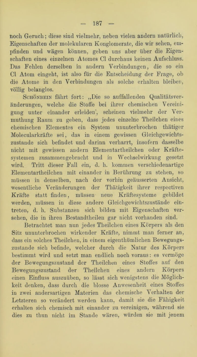 noch Geruch; diese sind vielmehr, neben vielen andern natürlich, Eigenschaften der molekularen Konglomerate, die wir sehen, em- pfinden und wägen können, gehen uns aber über die Eigen- schaften eines einzelnen Atomes CI durchaus keinen Aufschluss. Das Fehlen derselben in andern Verbindungen, die so ein CI Atom eingeht, ist also für die Entscheidung der Frage, ob die Atome iu den Verbindungen als solche erhalten bleiben, völlig belanglos. Schönbein fährt fort: ,,Die so auffallenden Qualitätsver- änderungen, welche die Stoffe bei ihrer chemischen Vereini- gung unter einander erleiden', scheinen vielmehr der Ver- muthung Raum zu geben, dass jedes einzelne Theilchen eines chemischen Elementes ein System ununterbrochen thätiger Molecularkräfte sei, das in einem gewissen Gleichgewichts- zustände sich befindet und darinn verharrt, insofern dasselbe nicht mit gewissen andern Elementartheilchen oder Kräfte- systemen zusammengebracht und in Wechselwirkung gesetzt wird. Tritt dieser Fall ein, d. h. kommen verschiedenartige Elementartheilchen mit einander in Berührung zu stehen, so müssen in denselben, nach der vorhin geäusserten Ansicht, wesentliche Veränderungen der Thätigkeit ihrer respectiven Kräfte statt finden, müssen neue Kräftesysteme gebildet werden, müssen in diese andere Gleichgewichtszustände ein- treten, d. h. Substanzen sich bilden mit Eigenschaften ver- sehen, die in ihren Bestandteilen gar nicht vorhanden sind. Betrachtet man nun jedes Theilchen eines Körpers als den Sitz ununterbrochen wirkender Kräfte, nimmt man ferner an, dass ein solches Theilchen, in einem eigenthümlichen Bewegungs- zustande sich befinde, welcher durch die .Natur des Körpers bestimmt wird und setzt man endlich noch voraus: es vermöge der Bewegungszustand der Theilchen eines Stoffes auf den Bewegungszustand der Theilchen eines andern Körpers einen Einfluss auszuüben, so lässt sich wenigstens die Möglich- keit denken, dass durch die blosse Anwesenheit eines Stoffes in zwei andersartigen Materien das chemische Verhalten der Letzteren so verändert werden kann, damit sie die Fähigkeit erhalten sich chemisch mit einander zu vereinigen, während sie dies zu thun nicht im Stande wären, würden sie mit jenem