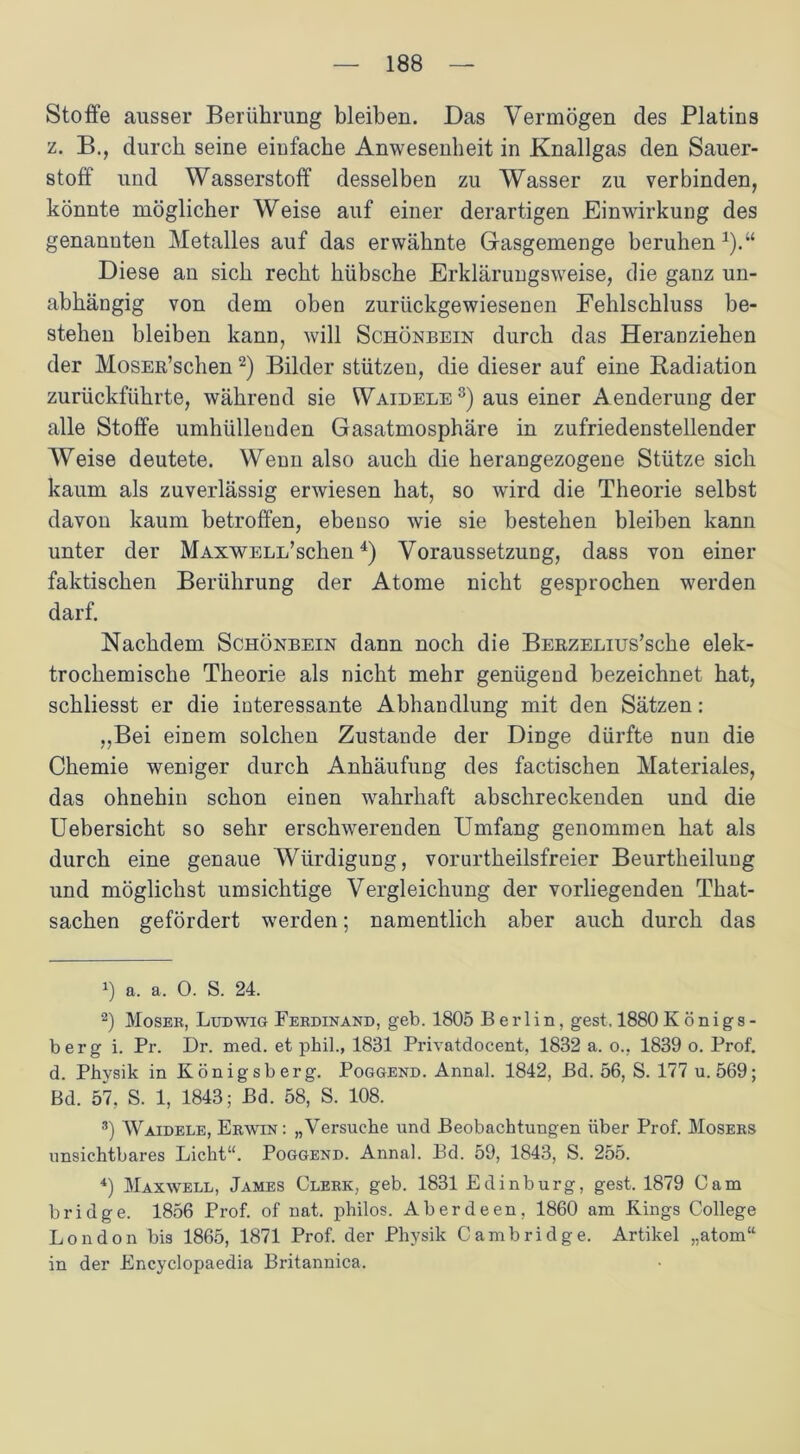 Stoffe ausser Berührung bleiben. Das Vermögen des Platins z. B., durch seine einfache Anwesenheit in Knallgas den Sauer- stoff und Wasserstoff desselben zu Wasser zu verbinden, könnte möglicher Weise auf einer derartigen Einwirkung des genannten Metalles auf das erwähnte Gasgemenge beruhen *).“ Diese an sich recht hübsche Erklärungsweise, die ganz un- abhängig von dem oben zurückgewiesenen Fehlschluss be- stehen bleiben kann, will Schönbein durch das Heranziehen der MosER’schen * 2) Bilder stützen, die dieser auf eine Radiation zurückführte, während sie Waidele3) aus einer Aenderuug der alle Stoffe umhüllenden Gasatmosphäre in zufriedenstellender Weise deutete. Wenn also auch die herangezogene Stütze sich kaum als zuverlässig erwiesen hat, so wird die Theorie selbst davon kaum betroffen, ebenso wie sie bestehen bleiben kann unter der MAXWELifsclien4) Voraussetzung, dass von einer faktischen Berührung der Atome nicht gesprochen werden darf. Nachdem Schönbein dann noch die BERZELius’sche elek- trochemische Theorie als nicht mehr genügend bezeichnet hat, schliesst er die interessante Abhandlung mit den Sätzen: ,,Bei einem solchen Zustande der Dinge dürfte nun die Chemie weniger durch Anhäufung des factischen Materiales, das ohnehin schon einen wahrhaft abschreckenden und die Uebersicht so sehr erschwerenden Umfang genommen hat als durch eine genaue Würdigung, vorurtheilsfreier Beurtheilung und möglichst umsichtige Vergleichung der vorliegenden That- sachen gefördert werden; namentlich aber auch durch das !) a. a. 0. S. 24. 2) Moser, Ludwig Ferdinand, geb. 1805 Berlin, gest, 1880 Königs- berg i. Pr. Dr. med. et phil., 1831 Privatdocent, 1832 a. o., 1839 o. Prof, d. Physik in Königsberg. Poggend. Annal. 1842, Bd. 56, S. 177 u. 569; Bd. 57. S. 1, 1843; Bd. 58, S. 108. 3) Waidele, Erwin: „Versuche und Beobachtungen über Prof. Mosers unsichtbares Licht“. Poggend. Annal. Bd. 59, 1843, S. 255. 4) Maxwell, James Clerk, geb. 1831 Edinburg, gest. 1879 Cam bridge. 1856 Prof, of nat. philos. Aberdeen, 1860 am Kings College London bis 1865, 1871 Prof, der Physik Cambridge. Artikel „atom“ in der Encyclopaedia Britannica.