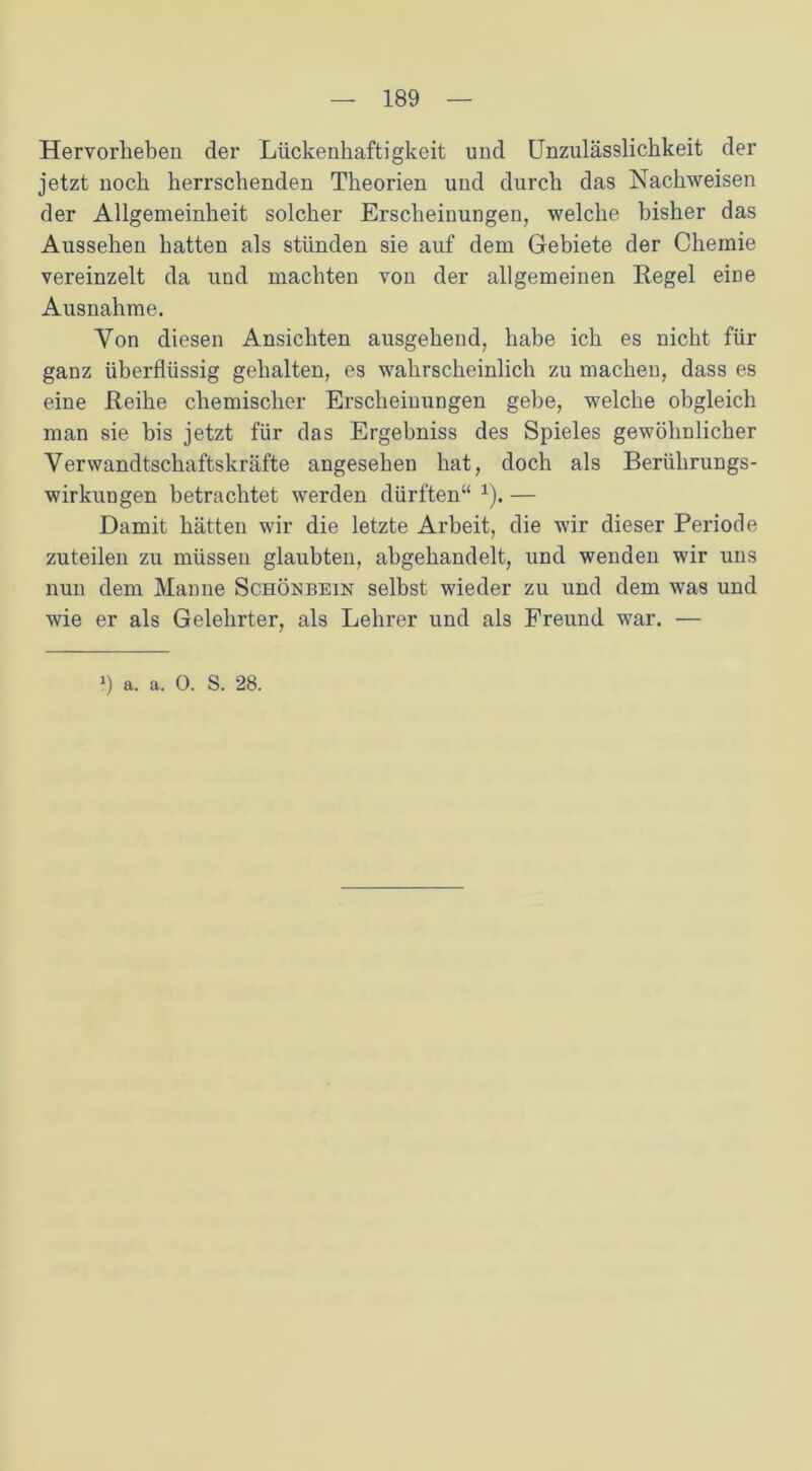 Hervorheben der Lückenhaftigkeit und Unzulässlichkeit der jetzt noch herrschenden Theorien und durch das Nachweisen der Allgemeinheit solcher Erscheinungen, welche bisher das Aussehen hatten als stünden sie auf dem Gebiete der Chemie vereinzelt da und machten von der allgemeinen Regel eine Ausnahme. Von diesen Ansichten ausgehend, habe ich es nicht für ganz überflüssig gehalten, es wahrscheinlich zu machen, dass es eine Reihe chemischer Erscheinungen gebe, welche obgleich man sie bis jetzt für das Ergebniss des Spieles gewöhnlicher Verwandtschaftskräfte angesehen hat, doch als Berührungs- wirkungen betrachtet werden dürften“ 1). — Damit hätten wir die letzte Arbeit, die wir dieser Periode zuteilen zu müssen glaubten, abgehandelt, und wenden wir uns nun dem Manne Schönbein selbst wieder zu und dem was und wie er als Gelehrter, als Lehrer und als Freund war. —