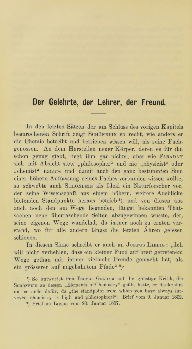 Der Gelehrte, der Lehrer, der Freund. In den letzten Sätzen der am Schluss des vorigen Kapitels besprochenen Schrift zeigt Schönbein so recht, wie anders er die Chemie betreibt und betrieben wissen will, als seine Fach- genossen. An dem Herstellen neuer Körper, deren es für ihn schon genug giebt, liegt ihm gar nichts; aber wie Faraday sich mit Absicht stets „philosopher“ und nie „physicist“ oder „chemist“ nannte und damit auch den ganz bestimmten Sinn einer hohem Auffassung seines Faches verbunden wissen wollte, so schwebte auch Schönbein als Ideal ein Naturforscher vor, der seine Wissenschaft aus einem hohem, weitere Ausblicke bietenden Standpunkte heraus betrieb1), und von diesen aus auch noch den am Wege liegenden, längst bekannten That- sachen neue überraschende Seiten abzugewinnen wusste, der, seine eigenen Wege wandelnd, da immer noch zu ernten ver- stand, wo für alle andern längst die letzten Ähren gelesen schienen. In diesem Sinne schreibt er auch an Justus Liebig: „Ich will nicht verhehlen, dass ein kleiner Fund auf breit getretenem Wege gethan mir immer vielmehr Freude gemacht hat, als ein grösserer auf ungebahntem Pfade“ 2)f 5) So antwortet ihm Thomas Graham auf die günstige Kritik, die Schönbein an dessen „Elements of Chemistry“ geübt hatte, er danke ihm um so mehr dafür, da „the standpoint from which you have always sur- veyed chemistry is high and philosophical“. Brief vom 9. Januar 1862. 2) Brief an Liebig vom 20. Januar 1857.