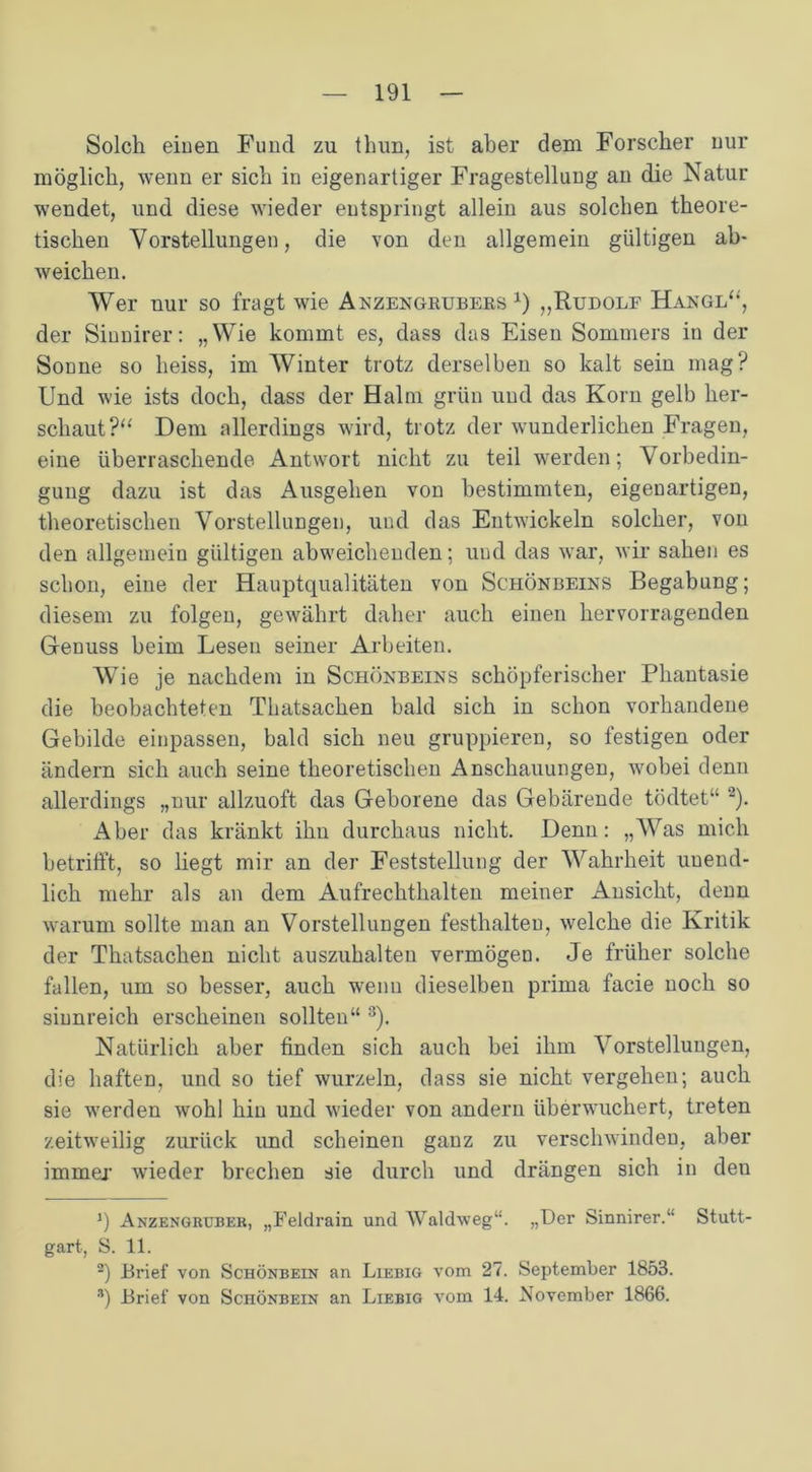 Solch eiuen Fund zu thun, ist aber dem Forscher nur möglich, wenn er sich in eigenartiger Fragestellung an die Natur wendet, und diese wieder entspringt allein aus solchen theore- tischen Vorstellungen, die von den allgemein gültigen ab- weichen. Wer nur so fragt wie Anzengrubers x) „Rudolf Hangl“, der Siunirer: „Wie kommt es, dass das Eisen Sommers in der Sonne so heiss, im Winter trotz derselben so kalt sein mag? Und wie ists doch, dass der Halm grün und das Korn gelb her- scliaut?“ Dem allerdings wird, trotz der wunderlichen Fragen, eine überraschende Antwort nicht zu teil werden; Vorbedin- gung dazu ist das Ausgehen von bestimmten, eigeDartigen, theoretischen Vorstellungen, und das Entwickeln solcher, von den allgemein gültigen abweichenden; und das war, wir sahen es schon, eine der Hauptqualitäten von Schönbeins Begabung; diesem zu folgen, gewährt daher auch einen hervorragenden Genuss beim Lesen seiner Arbeiten. AVie je nachdem in Schönbeins schöpferischer Phantasie die beobachteten Thatsachen bald sich in schon vorhandene Gebilde einpassen, bald sich neu gruppieren, so festigen oder ändern sich auch seine theoretischen Anschauungen, wobei denn allerdings „nur allzuoft das Geborene das Gebärende tödtet“ * 2). Aber das kränkt ihu durchaus nicht. Denn: „Was mich betrifft, so liegt mir an der Feststellung der AVahrheit unend- lich mehr als an dem Aufrechthalten meiner Ansicht, denn warum sollte man an Vorstellungen festhalten, welche die Kritik der Thatsachen nicht auszuhalten vermögen. Je früher solche fallen, um so besser, auch wenn dieselben prima facie noch so sinnreich erscheinen sollten“ 3). Natürlich aber finden sich auch bei ihm Abstellungen, die haften, und so tief wurzeln, dass sie nicht vergehen; auch sie werden wohl hin und wieder von andern überwuchert, treten zeitweilig zurück und scheinen ganz zu verschwinden, aber immer wieder brechen sie durch und drängen sich in deu 3) Anzengruber, „Feldrain und Waldweg“. „Der Sinnirer.“ Stutt- gart, S. 11. 2) Brief von Schönbein an Liebig vom 27. September 1853. *) Brief von Schönbein an Liebig vom 14. November 1866.
