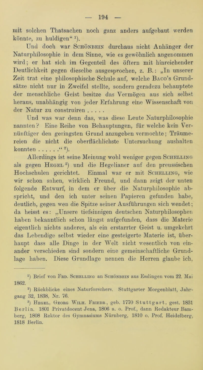 mit solchen Thatsachen noch ganz anders aufgebaut werden könnte, zu huldigen“ 1). Und doch war Schönbein durchaus nicht Anhänger der Naturphilosophie in dem Sinne, wie es gewöhnlich angenommen wird; er hat sich im Gegenteil des öftern mit hinreichender Deutlichkeit gegen dieselbe ausgesprochen, z. B.: „In unserer Zeit trat eine philosophische Schule auf, welche Baco’s Grund- sätze nicht nur in Zweifel stellte, sondern geradezu behauptete der menschliche Geist besitze das Vermögen aus sich selbst heraus, unabhängig von jeder Erfahrung eine Wissenschaft von der Natur zu construiren Und Avas war denn das, was diese Leute Naturphilosophie nannten? Eine Leihe von Behauptungen, für welche kein Ver- nünftiger den geringsten Grund anzugeben vermochte; Träume- reien die nicht die oberflächlichste Untersuchung aushalten konnten “2). Allerdings ist seine Meinung wohl Aveniger gegen Schelling als gegen Hegel 3) und die Hegelianer auf den preussischen Hochschulen gerichtet. Einmal war er mit Schelling, wie wir schon sahen, Avirklich Freund, und dann zeigt der unten folgende Entwurf, in dem er über die Naturphilosophie ab- spricht, und den ich unter seinen Papieren gefunden habe, deutlich, gegen wen die Spitze seiner Ausführungen sich wendet; da heisst es: „Unsere tiefsinnigen deutschen Naturphilosophen haben bekanntlich schon längst aufgefunden, dass die Materie eigentlich nichts anderes, als ein erstarrter Geist u. umgekehrt das Lebendige selbst wieder eine gesteigerte Materie ist, über- haupt dass alle Dinge in der Welt nicht wesentlich von ein- ander verschieden sind sondern eine gemeinschaftliche Grund- lage haben. Diese Grundlage nennen die Herren glaube ich. x) Brief von Frd. Schelling an Schönbein aus Esslingen vom 22. Mai 1862. 2) Rückblicke eines Naturforschers. Stuttgarter Morgenblatt, Jahr- gang 32, 1838, Nr. 76. 3) Hegel, Georg Wilh. Friedr , geh. 1770 Stuttgart, gest. 1831 Berlin. 1801 Privatdocent Jena, 1806 a. o. Prof., dann Redakteur Bam- berg, 1808 Rektor des Gymnasiums Nürnberg, 1810 o. Prof. Heidelberg, 1818 Berlin.