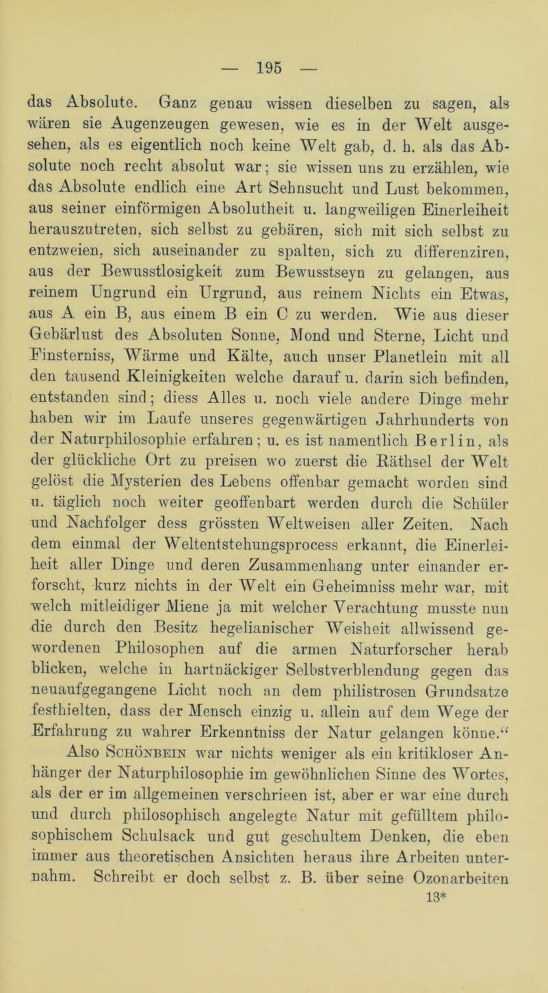 das Absolute. Ganz genau wissen dieselben zu sagen, als wären sie Augenzeugen gewesen, wie es in der Welt ausge- sehen, als es eigentlich noch keine Welt gab, d. h. als das Ab- solute noch recht absolut war; sie wissen uns zu erzählen, wie das Absolute endlich eine Art Sehnsucht und Lust bekommen, aus seiner einförmigen Absolutheit u. langweiligen Einerleiheit herauszutreten, sich selbst zu gebcären, sich mit sich selbst zu entzweien, sich auseinander zu spalten, sich zu differenziren, aus der Bewusstlosigkeit zum Bewusstseyn zu gelangen, aus reinem Ungrund ein Urgrund, aus reinem Nichts ein Etwas, aus A ein B, aus einem B ein C zu werden. Wie aus dieser Gebärlust des Absoluten Sonne, Mond und Sterne, Licht und Einsterniss, Wärme und Kälte, auch unser Planetleiu mit all den tausend Kleinigkeiten welche darauf u. darin sich befinden, entstanden sind; diess Alles u. noch viele andere Dinge mehr haben wir im Laufe unseres gegenwärtigen Jahrhunderts von der Naturphilosophie erfahren; u. es ist namentlich Berlin, als der glückliche Ort zu preisen wo zuerst die Räthsel der Welt gelöst die Mysterien des Lebens offenbar gemacht worden sind u. täglich noch weiter geoffenbart werden durch die Schüler und Nachfolger dess grössten Weltweisen aller Zeiten. Nach dem einmal der Weltentstehungsprocess erkaunt, die Einerlei- heit aller Dinge und deren Zusammenhang unter einander er- forscht, kurz nichts in der Welt ein Geheimniss mehr war, mit welch mitleidiger Miene ja mit welcher Verachtung musste nun die durch den Besitz hegelianischer Weisheit allwissend ge- wordenen Philosophen auf die armen Naturforscher herab blicken, welche in hartnäckiger Selbstverblendung gegen das neuaufgegangene Licht noch an dem philiströsen Grundsätze festhielten, dass der Mensch einzig u. allein auf dem Wege der Erfahrung zu wahrer Erkenntniss der Natur gelangen könne.“ Also Schönbein war nichts weniger als ein kritikloser An- hänger der Naturphilosophie im gewöhnlichen Sinne des Wortes, als der er im allgemeinen verschrieen ist, aber er war eine durch und durch philosophisch angelegte Natur mit gefülltem philo- sophischem Schulsack und gut geschultem Denken, die eben immer aus theoretischen Ansichten heraus ihre Arbeiten unter- nahm. Schreibt er doch selbst z. B. über seine Ozonarbeiten 13*