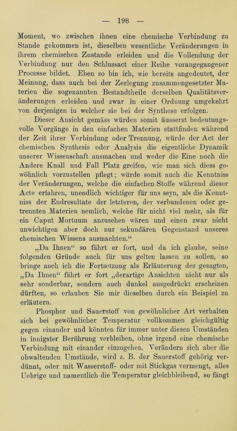 Moment, wo zwischen ihnen eine chemische Verbindung zu Stande gekommen ist, dieselben wesentliche Veränderungen in ihrem chemischen Zustande erleiden und die Vollendung der Verbindung nur den Schlussact einer Reihe vorangegangener Processe bildet. Eben so bin ich, wie bereits angedeutet, der Meinung, dass auch bei der Zerlegung zusammengesetzter Ma- terien die sogenannten Bestandtheile derselben Qualitätsver- änderungen erleiden und zwar in einer Ordnung umgekehrt von derjenigen in welcher sie bei der Synthese erfolgen. Dieser Ansicht gemäss würden somit äusserst bedeutungs- volle Vorgänge in den einfachen Materien stattfinden während der Zeit ihrer Verbindung oder Trennung, würde der Act der chemischen Synthesis oder Analysis die eigentliche Dynamik unserer Wissenschaft ausmachen und weder die Eine noch die Andere Knall und Fall Platz greifen, wie man sich diess ge- wöhnlich vorzustellen pflegt; würde somit auch die Kenntniss der Veränderungen, welche die einfachen Stoffe während dieser Acte erfahren, unendlich wichtiger für uns seyn, als die Kennt- niss der Endresultate der letzteren, der verbundenen oder ge- trennten Materien nemlich, welche für nicht viel mehr, als für ein Caput Mortuum anzusehen wären und einen zwar nicht unwichtigen aber doch nur sekundären Gegenstand unseres chemischen Wissens ausmachten.“ ,,Da Ihnen“ so fährt er fort, und da ich glaube, seine folgenden Gründe auch für uns gelten lassen zu sollen, so bringe auch ich die Fortsetzung als Erläuterung des gesagten, „Da Ihnen“ fährt er fort „derartige Ansichten nicht nur als sehr sonderbar, sondern auch dunkel ausgedrückt erscheinen dürften, so erlauben Sie mir dieselben durch ein Beispiel zu erläutern. Phosphor und Sauerstoff von gewöhnlicher Art verhalten sich bei gewöhnlicher Temperatur vollkommen gleichgültig gegen einander und könnten für immer unter diesen Umständen in innigster Berührung verbleiben, ohne irgend eine chemische Verbindung mit einander einzugehen. Verändern sich aber die obwaltenden Umstäude, wird z. B. der Sauerstoff gehörig ver- dünnt, oder mit Wasserstoff- oder mit Stickgas vermengt, alles Uebrige und namentlich die Temperatur gleichbleibend, so fängt