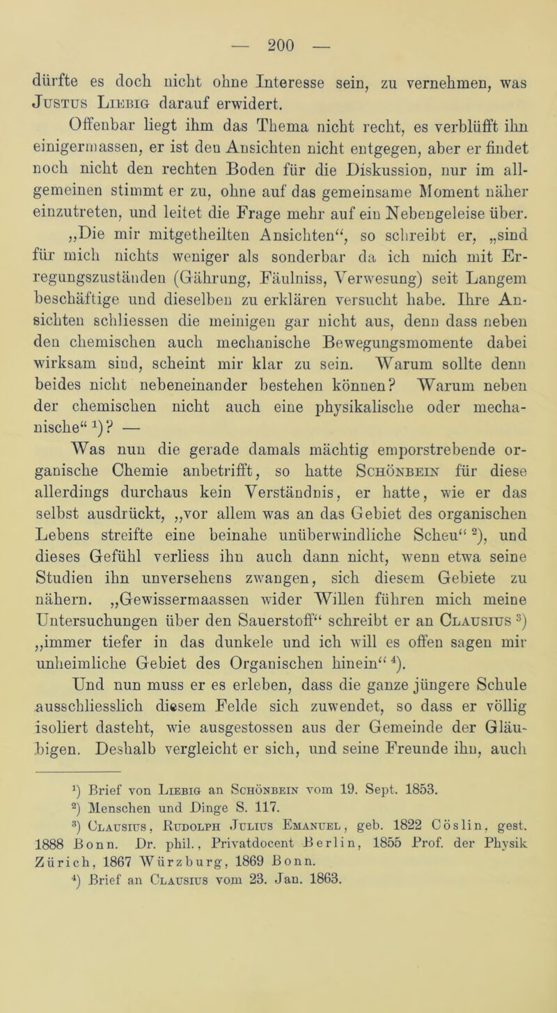 dürfte es doch nicht ohne Interesse sein, zu vernehmen, was Justus Liebig darauf erwidert. Offenbar liegt ihm das Thema nicht recht, es verblüfft ihn einigem)assen, er ist den Ansichten nicht entgegen, aber er findet noch nicht den rechten Boden für die Diskussion, nur im all- gemeinen stimmt er zu, ohne auf das gemeinsame Moment näher einzutreten, und leitet die Frage mehr auf ein Nebengeleise über. „Die mir mitgetheilten Ansichten“, so schreibt er, „sind für mich nichts weniger als sonderbar da ich mich mit Er- regungszuständen (Gährung, Fäulniss, Verwesung) seit Langem beschäftige und dieselben zu erklären versucht habe. Ihre An- sichten schliessen die meinigen gar nicht aus, denn dass neben den chemischen auch mechanische Bewegungsmomente dabei wirksam sind, scheint mir klar zu sein. Warum sollte denn beides nicht nebeneinander bestehen können? Warum neben der chemischen nicht auch eine physikalische oder mecha- nische“ x) ? — Was nun die gerade damals mächtig emporstrebende or- ganische Chemie anbetrifft, so hatte Schönbeix für diese allerdings durchaus kein Verständnis, er hatte, wie er das selbst ausdrückt, „vor allem was an das Gebiet des organischen Lebens streifte eine beinahe unüberwindliche Scheu“* 2), und dieses Gefühl verliess ihn auch dann nicht, wenn etwa seine Studien ihn unversehens zwangen, sich diesem Gebiete zu nähern. „Gewissermaassen wider Willen führen mich meine Untersuchungen über den Sauerstoff“ schreibt er an Clausius 3) „immer tiefer in das dunkele und ich will es offen sagen mir unheimliche Gebiet des Organischen hinein“'4). Und nun muss er es erleben, dass die ganze jüngere Schule ausschliesslich diesem Felde sich zuwendet, so dass er völlig isoliert dasteht, wie ausgestossen aus der Gemeinde der Gläu- bigen. Deshalb vergleicht er sich, und seine Freunde ihn, auch 0 Brief von Liebig an Schönbein vom 19. Sept. 1858. 2) Menschen und Dinge S. 117. 3) Clausius, Rudolph Julius Emanuel , geb. 1822 Cöslin, gest. 1888 Bonn. Dr. phil., Privatdocent Berlin, 1855 Prof, der Physik Zürich, 1867 Würzburg, 1869 Bonn. 4) Brief an Clausius vom 23. Jan. 1863.