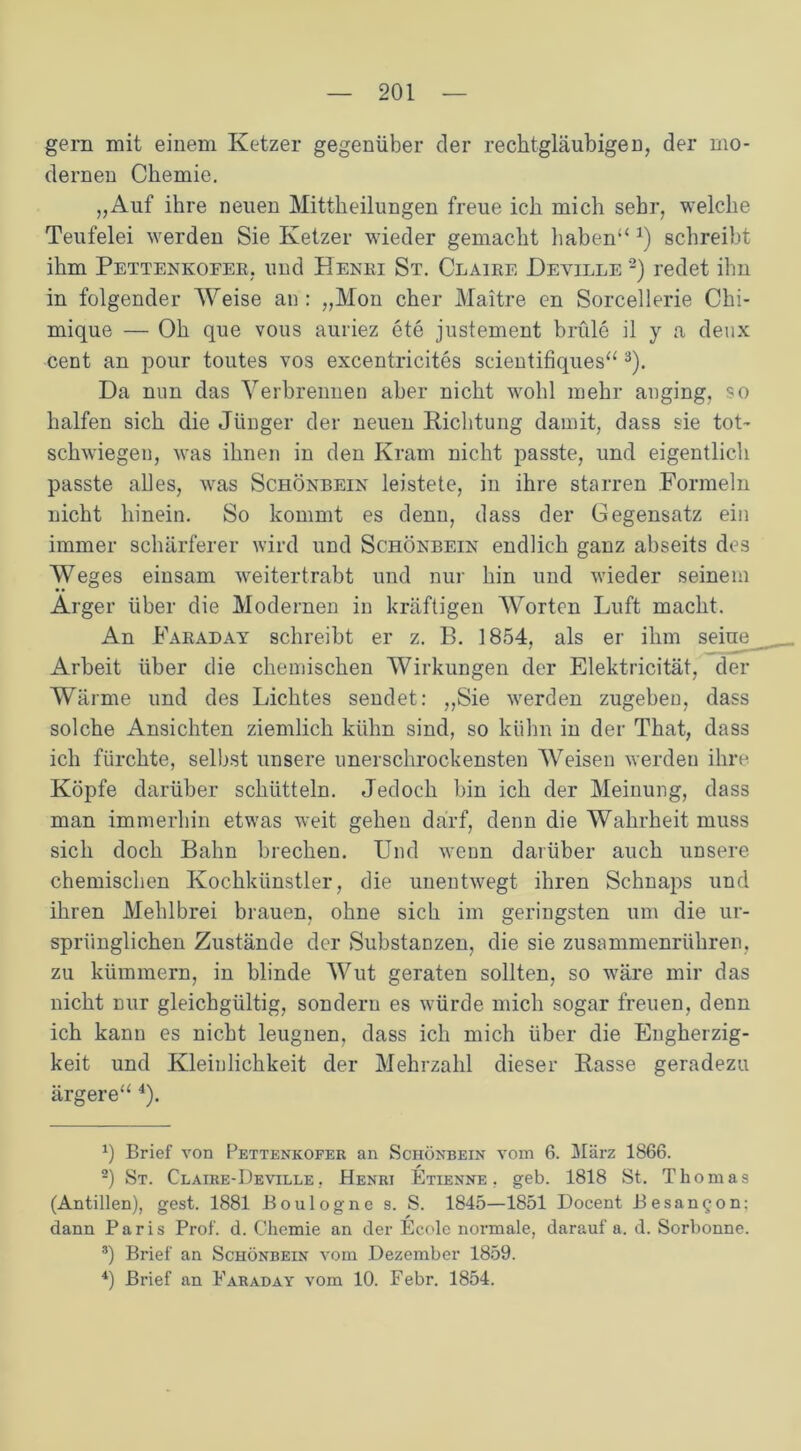 gern mit einem Ketzer gegenüber cler rechtgläubigen, der mo- dernen Chemie. „Auf ihre neuen Mittheilungen freue ich mich sehr, welche Teufelei werden Sie Ketzer wieder gemacht haben“ *) schreibt ihm Pettenkofer, und Henri St. Claire Deville * 2) redet ilm in folgender Weise an : „Mon eher Maitre en Sorcellerie Chi- mique — Oh que vous auriez ete justement brüle il y a deux Cent an pour toutes vos excentricites scientifiques“ 3). Da nun das Verbrennen aber nicht wohl mehr anging, so halfen sich die Jünger der neuen Richtung damit, dass sie tot- schwiegen, was ihnen in den Kram nicht passte, und eigentlich passte alles, was Schönbein leistete, in ihre starren Formeln nicht hinein. So kommt es denn, dass der Gegensatz ein immer schärferer wird und Schönbein endlich ganz abseits des Weges einsam weitertrabt und nur hin und wieder seinem Arger über die Modernen in kräftigen Worten Luft macht. An Faraday schreibt er z. B. 1854, als er ihm seine Arbeit über die chemischen Wirkungen der Elektricität, der Wärme und des Lichtes sendet: „Sie werden zugeben, dass solche Ansichten ziemlich kühn sind, so kühn in der That, dass ich fürchte, selbst unsere unerschrockensten Weisen werden ihre Köpfe darüber schütteln. Jedoch bin ich der Meinung, dass man immerhin etwas weit gehen darf, denn die Wahrheit muss sich doch Bahn brechen. Und wenn darüber auch unsere chemischen Kochkünstler, die unentwegt ihren Schnaps und ihren Mehlbrei brauen, ohne sich im geringsten um die ur- sprünglichen Zustände der Substanzen, die sie zusammenrühren, zu kümmern, in blinde Wut geraten sollten, so wäre mir das nicht nur gleichgültig, sondern es würde mich sogar freuen, denn ich kann es nicht leugnen, dass ich mich über die Engherzig- keit und Kleinlichkeit der Mehrzahl dieser Rasse geradezu ärgere“ 4). 0 Brief von Pettenkofer an Schönbein vom 6. März 1866. 2) St. Claire-Deville , Henri Etienne , geb. 1818 St. Thomas (Antillen), gest. 1881 Boulogne s. S. 1845—1851 Docent Besan^on: dann Paris Prof. d. Chemie an der Ecole normale, darauf a. d. Sorbonne. ®) Brief an Schönbein vom Dezember 1859. 4) Brief an Faraday vom 10. Febr. 1854.