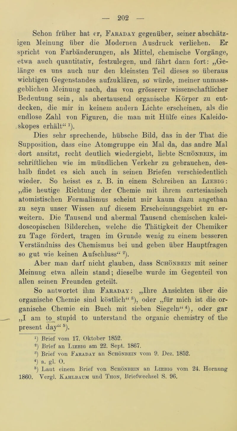 Schon früher hat er, Faraday gegenüber, seiner abschätz- igen Meinung über die Modernen Ausdruck verliehen. Er spricht von Farbänderungen, als Mittel, chemische Vorgänge, etwa auch quantitativ, festzulegen, und fährt dann fort: „Ge- länge es uns auch nur den kleinsten Teil dieses so überaus wichtigen Gegenstandes aufzuklären, so würde, meiner unmass- geblichen Meinung nach, das von grösserer wissenschaftlicher Bedeutung sein, als abertausend organische Körper zu ent- decken, die mir in keinem audern Lichte erscheinen, als die endlose Zahl von Figuren, die man mit Hülfe eines Kaleido- skopes erhält“ 1). Dies sehr sprechende, hübsche Bild, das in der That die Supposition, dass eine Atomgruppe ein Mal da, das andre Mal dort ansitzt, recht deutlich wiedergiebt, liebte Schönbein, im schriftlichen wie im mündlichen Verkehr zu gebrauchen, des- halb findet es sich auch in seinen Briefen verschiedentlich wieder. So heisst es z. B. in einem Schreiben an Liebig: „die heutige Lichtung der Chemie mit ihrem cartesiauisch atomistischen Formalismus scheint mir kaum dazu angethan zu seyn unser Wissen auf diesem Erscheinungsgebiet zu er- weitern. Die Tausend und abermal Tausend chemischen kalei- doscopischen Bilderchen, welche die Thätigkeit der Chemiker zu Tage fördert, tragen im Grunde wenig zu einem besseren Verständniss des Chemismus bei und geben über Hauptfragen so gut wie keinen Aufschluss“ 2 3). Aber man darf nicht glauben, dass Schönbein mit seiner Meinung etwa allein stand; dieselbe wurde im Gegenteil von allen seinen Freunden geteilt. So antwortet ihm Faraday : „Ihre Ansichten über die organische Chemie sind köstlich“ s), oder „für mich ist die or- ganische Chemie ein Buch mit sieben Siegeln“4), oder gar „I am to stupid to unterstand the organic chemistry of the present day“ 5). 0 .Brief vom 17. Oktober 1852. 2) Brief an Liebig am 22. Sept. 1867. 3) Brief von Baraday an Schönbein vom 9. Dez. 1852. 4) a. gl. O. 5) Laut einem Brief von Schönbein an Liebig vom 24. Hornung 1860. Yergl. Kahlbaum und Thon, Briefwechsel S. 96.