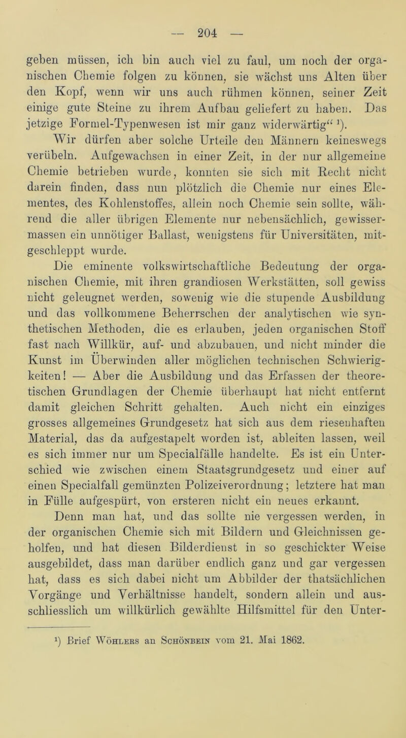 geben müssen, ich bin auch viel zu faul, um noch der orga- nischen Chemie folgen zu können, sie wächst uns Alten über den Kopf, wenn wir uns auch rühmen können, seiner Zeit einige gute Steine zu ihrem Aufbau geliefert zu haben. Das jetzige Formel-Typenwesen ist mir ganz widerwärtig“ J). Wir dürfen aber solche Urteile den Männern keineswegs verübeln. Aufgewachsen in einer Zeit, in der nur allgemeine Chemie betrieben wurde, konnten sie sich mit Recht nicht darein finden, dass nun plötzlich die Chemie nur eines Ele- mentes, des Kohlenstoffes, allein noch Chemie sein sollte, wäh- rend die aller übrigen Elemente nur nebensächlich, gewisser- massen ein unnötiger Ballast, wenigstens für Universitäten, mit- geschleppt wurde. Die eminente volkswirtschaftliche Bedeutung der orga- nischen Chemie, mit ihren grandiosen Werkstätten, soll gewiss nicht geleugnet werden, soweuig wie die stupende Ausbildung und das vollkommene Beherrschen der analytischen wie syn- thetischen Methoden, die es erlauben, jeden organischen Stoff fast nach Willkür, auf- und abzubauen, und nicht minder die Kunst im Überwinden aller möglichen technischen Schwierig- keiten! — Aber die Ausbildung und das Erfassen der theore- tischen Grundlagen der Chemie überhaupt hat nicht entfernt damit gleichen Schritt gehalten. Auch nicht ein einziges grosses allgemeines Grundgesetz hat sich aus dem riesenhaften Material, das da aufgestapelt worden ist, ableiten lassen, weil es sich immer nur um Specialfälle handelte. Es ist ein Unter- schied wie zwischen einem Staatsgrundgesetz und einer auf einen Specialfall gemünzten Polizeiverordnung; letztere hat man in Fülle aufgespürt, von ersteren nicht ein neues erkannt. Denn man hat, und das sollte nie vergessen werden, in der organischen Chemie sich mit Bildern und Gleichnissen ge- holfen, und hat diesen Bilderdienst in so geschickter Weise ausgebildet, dass man darüber endlich ganz und gar vergessen hat, dass es sich dabei nicht um Abbilder der thatsächlichen Vorgänge und Verhältnisse handelt, sondern allein und aus- schliesslich um willkürlich gewählte Hilfsmittel für den Unter- *) Brief Wohlers an Schönbein vom 21. Mai 1862.